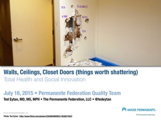 Walls, Ceilings, Closet Doors (things worth shattering)
Total Health and Social Innovation
July 16, 2015 • Permanente Federation Quality Team
Ted Eytan, MD, MS, MPH • The Permanente Federation, LLC • @tedeytan
© 2015 The Permanente Federation, LLC
Photo: Ted Eytan : http://www.ﬂickr.com/photos/22526649@N03/15038274933
 