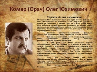 Комар (Орач) Олег Юхимович
75 років від дня народження.
Народився Олег Юхимович Орач (Комар) 6 лютого 1940 року в
селі Благовіщенка на Запоріжжі в сім'ї вчителів. Дитинство
провів на Донеччині, у степах Приазов'я. Його часто можна
було побачити в гурті засмаглих хлопчаків, які цілими днями
пропадали на узбережжі моря, мріючи стати моряками. Давно
відійшло у минуле дитинство, але потяг до мандрів став рисою
характеру Олега Орача.
Закінчив історико-філологічний факультет
Донецького педінституту, Вищі літературні курси в Москві.
Був на журналістській роботі, зокрема, працював у
газеті «Донеччина», обіймав посаду директора
республіканського Будинку літераторів.
У 1965 році Олег Орач дебютував збіркою
«Подорожник». Наступні книжки — і віршів, і оповідань, і
дитячих історій, і перекладів — переконливо свідчили про
самобутній талант автора: «Земля на видноколі»,
«Передчуття», «Зимние жаворонки», «Долоні», «Написи на
снігу», «Свято спілого листя», «За білим перевалом»,
«Журавликова пісня», «Березневі світанки», «Дружна сімейка»,
«Довге літо»...
Олег Орач — автор книжок для дітей:
«Журавликова пісня», «Березневі світанки», «Хто де живе»,
«Дружна сімейка», «Довге літо». У його перекладах вийшли
друком якутські та алтайські народні казки.
Поет — лауреат премій ім. Лесі Українки та ім. В.
Сосюри.
 