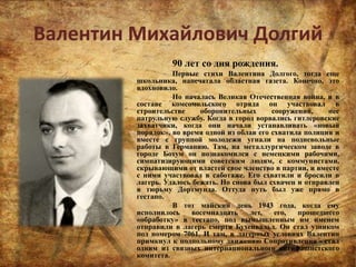 Валентин Михайлович Долгий
90 лет со дня рождения.
Первые стихи Валентина Долгого, тогда еще
школьника, напечатала областная газета. Конечно, это
вдохновило.
Но началась Великая Отечественная война, и в
составе комсомольского отряда он участвовал в
строительстве оборонительных сооружений, нес
патрульную службу. Когда в город ворвались гитлеровские
захватчики, когда они начали устанавливать «новый
порядок», во время одной из облав его схватила полиция и
вместе с группой молодежи угнали на подневольные
работы в Германию. Там, на металлургическом заводе в
городе Бохум он познакомился с немецкими рабочими,
симпатизирующими советским людям, с коммунистами,
скрывающими от властей свое членство в партии, и вместе
с ними участвовал в саботаже. Его схватили и бросили в
лагерь. Удалось бежать. Но снова был схвачен и отправлен
в тюрьму Дортмунда. Оттуда путь был уже прямо в
гестапо.
В тот майский день 1943 года, когда ему
исполнилось восемнадцать лет, его, прошедшего
«обработку» в гестапо, под вымышленным им именем
отправили в лагерь смерти Бухенвальд. Он стал узником
под номером 7061. И там, в лагерных условиях Валентин
примкнул к подпольному движению Сопротивления - стал
одним из связных интернационального антифашистского
комитета.
 
