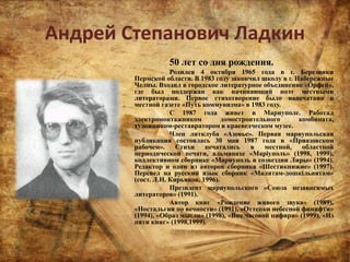 Андрей Степанович Ладкин
50 лет со дня рождения.
Родился 4 октября 1965 года в г. Березники
Пермской области. В 1983 году закончил школу в г. Набережные
Челны. Входил в городское литературное объединение «Орфей»,
где был поддержан как начинающий поэт местными
литераторами. Первое стихотворение было напечатано в
местной газете «Путь коммунизма» в 1983 году.
С 1987 года живет в Мариуполе. Работал
электромонтажником домостроительного комбината,
художником-реставратором в краеведческом музее.
Член литклуба «Азовье». Первая мариупольская
публикация состоялась 30 мая 1987 года в «Приазовском
рабочем». Стихи печатались в местной, областной
периодической печати, альманахе «Маріуполь» (1998, 1999),
коллективном сборнике «Мариуполь в созвездии Лиры» (1994).
Редактор и один из авторов сборника «Шестикнижие» (1997).
Перевел на русский язык сборник «Малятам-дошкільнятам»
(сост. Л.Н. Кирьяков, 1996).
Президент мариупольского «Союза независимых
литераторов» (1991).
Автор книг «Рождение живого звука» (1989),
«Ностальгия по вечности» (1991), «Оттенки небесной финифти»
(1994), «Образ мысли» (1998), «Вне часовой цифири» (1999), «Из
пяти книг» (1998,1999).
 