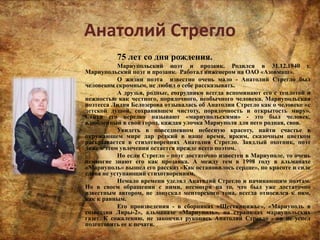 Анатолий Стрегло
75 лет со дня рождения.
Мариупольский поэт и прозаик. Родился в 31.12.1940 г.
Мариупольский поэт и прозаик. Работал инженером на ОАО «Азовмаш».
О жизни поэта известно очень мало - Анатолий Стрегло был
человеком скромным, не любил о себе рассказывать.
А друзья, родные, сотрудники всегда вспоминают его с теплотой и
нежностью как честного, порядочного, необычного человека. Мариупольская
поэтесса Лидия Белозерова отзывалась об Анатолии Стрегло как о человеке «с
детской душой, сохранившем чистоту, порядочность и открытость миру».
Стихи его нередко называют «мариупольскими» - это был человек,
влюбленный в свой город, каждая улочка Мариуполя для него родная, своя.
Увидеть в повседневном небесную красоту, найти счастье в
окружающем мире дар редкий в наше время, ярким, сказочным цветком
раскрывается в стихотворениях Анатолия Стрегло. Заядлый охотник, поэт
даже в этом увлечении остается прежде всего поэтом.
Но если Стрегло - поэт достаточно известен в Мариуполе, то очень
немногие знают его как прозаика. А между тем в 1998 году в альманахе
«Мариуполь» вышел его рассказ «Как остановилось сердце», по красоте и силе
слова не уступающий стихотворениям.
Немало времени уделял Анатолий Стрегло и начинающим поэтам.
Но в своем обращении с ними, несмотря на то, что был уже достаточно
известным автором, не допускал менторского тона, всегда относился к ним,
как к равным.
Его произведения - в сборниках «Шестикнижье», «Мариуполь в
созвездии Лиры-2», альманахе «Мариуполь», на страницах мариупольских
газет. К сожалению, не закончил рукопись Анатолий Стрегло - он не успел
подготовить ее к печати.
 