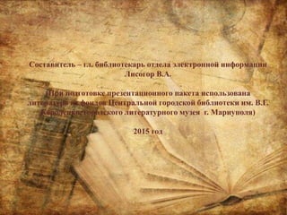 Составитель – гл. библиотекарь отдела электронной информации
Лисогор В.А.
(При подготовке презентационного пакета использована
литература из фондов Центральной городской библиотеки им. В.Г.
Короленко, городского литературного музея г. Мариуполя)
2015 год
 