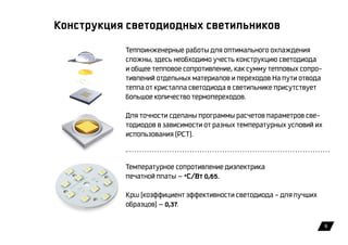 9
Конструкция светодиодных светильников
Теплоинженерные работы для оптимального охлаждения
сложны, здесь необходимо учесть конструкцию светодиода
и общее тепловое сопротивление, как сумму тепловых cопро-
тивлений отдельных материалов и переходов На пути отвода
тепла от кристалла светодиода в светильнике присутствует
большое количество термопереходов.
Для точности сделаны программы расчетов параметров све-
тодиодов в зависимости от разных температурных условий их
использования (РСТ).
Температурное сопротивление диэлектрика
печатной платы — °С/Вт 0,65.
Kpw (коэффициент эффективности светодиода – для лучших
образцов) — 0,37.
 