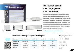 28
Низковольтные
светодиодные
светильники
Низковольтные светодиодные светильники является без-
опасным, эффективным и удобным решением для многих
предприятий. К достоинствам можно отнести экологическую
безопасность, надежность, долговечность, удобство и про-
стоту использования. В отличие от ламп, содержащих ртуть,
низковольтные светодиодные светильники произведены из
экологически безопасных материалов, которые не требуют
дополнительной и трудоемкой утилизации.
Проекты с низковольтными светильниками
Светильник УСС 09/12/18 НВ УСС 24 НВ УСС 36 НВ УСС 70 НВ
Свет. поток, лм 1100 /1300 / 2200 2500 3600 7200
Мощность, Вт 11 / 14 / 20 27 36 72
Габариты, мм 170 x 174 x 152 220 x 174 x 152 420 x 174 x 152 820 x 174 x 152
Масса, кг от 1,8 до 2,8 3 4,7 8,1
Технические характеристики серии Общие характеристики
Детальная
информация на
нашем сайте
Напряжение сети
~ 10-38, — 12-55 В
Рабочая температура
от -60° до +45°
Температура цвета
4 500 – 5 500 К
Степень защиты не ниже
IP 67
УСС Низковольтный
УСС 70 НВУСС 24 НВ УСС 36 НВ
 