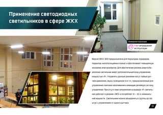 35
7 лет непрерывной
эксплуатации
Освещение подъездов
Применение светодиодных
светильников в сфере ЖКХ
Версия ЖКХ-ЭКО предназначена для подъездов, коридоров,
подвалов, малопосещаемых комнат и обеспечивает повышенную
экономию электроэнергии. Для обеспечения режима энергосбе-
режения светильник имеет дополнительный вход управления
мощностью «Р». Управлять данным режимом могут любые дат-
чики движения, звука, освещенности и т.п., предназначенные для
управления лампами накаливания и имеющие релейную систему
управления. При отсутствии напряжения на выводе «Р» светиль-
ник работает в режиме «ЭКО» и потребляет 15 — 20 % номиналь-
ной мощности. Светильники можно объединять в группы до 100
штук с управлением от одного датчика.
 