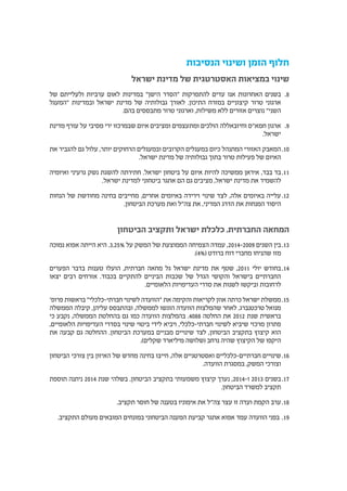 ‫הנסיבות‬ ‫ושינוי‬ ‫הזמן‬ ‫חלוף‬
‫ישראל‬ ‫מדינת‬ ‫של‬ ‫האסטרטגית‬ ‫במציאות‬ ‫שינוי‬
88.‫של‬ ‫ולעלייתם‬ ‫ערביות‬ ‫לאום‬ ‫במדינות‬ "‫הישן‬ ‫"הסדר‬ ‫להתפרקות‬ ‫עדים‬ ‫אנו‬ ‫האחרונות‬ ‫בשנים‬
‫"המעגל‬ ‫ובמדינות‬ ‫ישראל‬ ‫מדינת‬ ‫של‬ ‫גבולותיה‬ ‫לאורך‬ .‫התיכון‬ ‫במזרח‬ ‫קיצוניים‬ ‫טרור‬ ‫ארגוני‬
.‫בהם‬ ‫מתבססים‬ ‫טרור‬ ‫וארגוני‬ ,‫משילות‬ ‫ללא‬ ‫אזורים‬ ‫נוצרים‬ "‫השני‬
99.‫מדינת‬ ‫עורף‬ ‫על‬ ‫מסיבי‬ ‫ירי‬ ‫שבמרכזו‬ ‫איום‬ ‫ומציבים‬ ‫ומתעצמים‬ ‫הולכים‬ ‫וחיזבאללה‬ ‫חמא"ס‬ ‫ארגון‬
.‫ישראל‬
1010‫את‬ ‫להגביר‬ ‫גם‬ ‫עלול‬ ,‫יותר‬ ‫הרחוקים‬ ‫ובמעגלים‬ ‫הקרובים‬ ‫במעגלים‬ ‫כיום‬ ‫המתנהל‬ ‫האזורי‬ ‫המאבק‬
.‫ישראל‬ ‫מדינת‬ ‫של‬ ‫גבולותיה‬ ‫בתוך‬ ‫טרור‬ ‫פעילות‬ ‫של‬ ‫האיום‬
1111‫ואיומיה‬ ‫גרעיני‬ ‫נשק‬ ‫להשגת‬ ‫חתירתה‬ .‫ישראל‬ ‫ביטחון‬ ‫על‬ ‫איום‬ ‫להיות‬ ‫ממשיכה‬ ‫איראן‬ ,‫בבד‬ ‫בד‬
.‫ישראל‬ ‫למדינת‬ ‫ביטחוני‬ ‫אתגר‬ ‫הם‬ ‫גם‬ ‫מציבים‬ ,‫ישראל‬ ‫מדינת‬ ‫את‬ ‫להשמיד‬
1212‫הנחות‬ ‫של‬ ‫מחודשת‬ ‫בחינה‬ ‫מחייבים‬ ,‫אחרים‬ ‫באיומים‬ ‫וירידה‬ ‫שינוי‬ ‫לצד‬ ,‫אלה‬ ‫באיומים‬ ‫עלייה‬
.‫הביטחון‬ ‫מערכת‬ ‫ואת‬ ‫צה"ל‬ ‫את‬ ,‫המדיני‬ ‫הדרג‬ ‫את‬ ‫המנחות‬ ‫היסוד‬
‫הביטחון‬ ‫ותקציב‬ ‫ישראל‬ ‫כלכלת‬ ,‫החברתית‬ ‫המחאה‬
1313‫נמוכה‬ ‫אפוא‬ ‫הייתה‬ ‫היא‬ .3.25% ‫על‬ ‫המשק‬ ‫של‬ ‫הממוצעת‬ ‫הצמיחה‬ ‫עמדה‬ ,2014-2009 ‫השנים‬ ‫בין‬
.)4%( ‫ברודט‬ ‫דוח‬ ‫מחברי‬ ‫שהניחו‬ ‫מזו‬
1414‫הפערים‬ ‫בדבר‬ ‫טענות‬ ‫הועלו‬ ,‫חברתית‬ ‫מחאה‬ ‫גל‬ ‫ישראל‬ ‫מדינת‬ ‫את‬ ‫שטף‬ ,2011 ‫יולי‬ ‫בחודש‬
‫יצאו‬ ‫רבים‬ ‫אזרחים‬ .‫בכבוד‬ ‫להתקיים‬ ‫הביניים‬ ‫שכבות‬ ‫של‬ ‫הגדל‬ ‫והקושי‬ ‫בישראל‬ ‫החברתיים‬
.‫הלאומיים‬ ‫העדיפויות‬ ‫סדרי‬ ‫את‬ ‫לשנות‬ ‫וביקשו‬ ‫לרחובות‬
1515'‫פרופ‬ ‫בראשות‬ "‫חברתי-כלכלי‬ ‫לשינוי‬ ‫"הוועדה‬ ‫את‬ ‫והקימה‬ ‫לקריאות‬ ‫אוזן‬ ‫כרתה‬ ‫ישראל‬ ‫ממשלת‬
‫הממשלה‬ ‫קיבלה‬ ,‫עליהן‬ ‫ובהתבסס‬ ,‫לממשלה‬ ‫הוגשו‬ ‫הוועדה‬ ‫שהמלצות‬ ‫לאחר‬ .‫טרכטנברג‬ ‫מנואל‬
‫כי‬ ‫נקבע‬ ,‫הממשלה‬ ‫בהחלטת‬ ‫גם‬ ‫כמו‬ ‫הוועדה‬ ‫בהמלצות‬ .4088 ‫החלטה‬ ‫את‬ 2012 ‫שנת‬ ‫בראשית‬
,‫הלאומיים‬ ‫העדיפויות‬ ‫בסדרי‬ ‫שינוי‬ ‫ביטוי‬ ‫לידי‬ ‫ויביא‬ ,‫חברתי-כלכלי‬ ‫לשינוי‬ ‫שיביא‬ ‫מרכזי‬ ‫פתרון‬
‫את‬ ‫קבעה‬ ‫גם‬ ‫ההחלטה‬ .‫הביטחון‬ ‫במערכת‬ ‫מבניים‬ ‫שינויים‬ ‫לצד‬ ,‫הביטחון‬ ‫בתקציב‬ ‫קיצוץ‬ ‫הוא‬
.)‫שקלים‬ ‫מיליארד‬ ‫(שלושה‬ ‫נרחב‬ ‫שהיה‬ ‫הקיצוץ‬ ‫של‬ ‫היקפו‬
1616‫הביטחון‬ ‫צורכי‬ ‫בין‬ ‫האיזון‬ ‫של‬ ‫מחדש‬ ‫בחינה‬ ‫חייבו‬ ,‫אלה‬ ‫ואסטרטגיים‬ ‫חברתיים-כלכליים‬ ‫שינויים‬
.‫הוועדה‬ ‫במסגרת‬ ,‫המשק‬ ‫וצורכי‬
1717‫תוספת‬ ‫ניתנה‬ 2014 ‫שנת‬ ‫בשלהי‬ .‫הביטחון‬ ‫בתקציב‬ ‫משמעותי‬ ‫קיצוץ‬ ‫נערך‬ ,2014-‫ו‬ 2013 ‫בשנים‬
.‫הביטחון‬ ‫למשרד‬ ‫תקציב‬
1818.‫תקציב‬ ‫חוסר‬ ‫של‬ ‫בטענה‬ ‫אימוניו‬ ‫את‬ ‫צה"ל‬ ‫עצר‬ ‫זו‬ ‫ועדה‬ ‫הקמת‬ ‫ערב‬
1919.‫התקציב‬ ‫מעולם‬ ‫המובאים‬ ‫במונחים‬ ‫הביטחוני‬ ‫המענה‬ ‫קביעת‬ ‫אתגר‬ ‫אפוא‬ ‫עמד‬ ‫הוועדה‬ ‫בפני‬
 