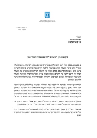 ¯
‫הביטחון‬ ‫תקציב‬ ‫לבחינת‬ ‫הוועדה‬ ‫וחשבון‬ ‫דין‬
‫אלוף‬ ‫בראשות‬ ‫הביטחון‬ ‫תקציב‬ ‫לבחינת‬ ‫הוועדה‬ ‫את‬ ‫הממשלה‬ ‫ראש‬ ‫מינה‬ ,2014 ,‫במאי‬ 22-‫ב‬
)‫(הקבינט‬ ‫ביטחון‬ ‫לענייני‬ ‫השרים‬ ‫ועדת‬ ‫החלטת‬ ‫בעקבות‬ ‫מונתה‬ ‫הוועדה‬ .‫לוקר‬ ‫יוחנן‬ )'‫(במיל‬
‫הוועדה‬ ‫על‬ ‫הממשלה‬ ‫ראש‬ ‫הטיל‬ ‫הוועדה‬ ‫של‬ ‫המינוי‬ ‫בכתב‬ .2013 ‫באוקטובר‬ 31 ‫מיום‬ 50/'‫ב‬
‫הוועדה‬ .‫בישראל‬ ‫והחברה‬ ‫המשק‬ ‫צורכי‬ ‫לנוכח‬ ‫הביטחון‬ ‫תקציב‬ ‫של‬ ‫הרצוי‬ ‫היקפו‬ ‫את‬ ‫לבחון‬
‫נגיעה‬ ‫לו‬ ‫שיש‬ ‫נושא‬ ‫בכל‬ ‫לעסוק‬ ‫הסמכות‬ ‫לה‬ ‫ניתנה‬ ‫וכן‬ ‫נוספים‬ ‫נושאים‬ ‫שורת‬ ‫לבחון‬ ‫התבקשה‬
.‫הביטחון‬ ‫לתקציב‬
‫שמה‬ ‫הוועדה‬ .‫כתפיהם‬ ‫על‬ ‫המוטלת‬ ‫האחריות‬ ‫כובד‬ ‫הבנת‬ ‫תוך‬ ‫למשימה‬ ‫ניגשו‬ ‫הוועדה‬ ‫חברי‬
,‫הביטחון‬ ‫ומערכת‬ ‫צה"ל‬ ‫שממלאים‬ ‫הקיומי‬ ‫התפקיד‬ ‫את‬ ‫הדיונים‬ ‫זמן‬ ‫כל‬ ‫במשך‬ ‫עיניה‬ ‫לנגד‬
,‫הביטחון‬ ‫ומערכת‬ ‫צה"ל‬ ‫נציגי‬ ‫של‬ ‫הצגותיהם‬ ‫טרם‬ ‫גם‬ .‫ישראל‬ ‫מדינת‬ ‫יכֹּון‬ ִ‫תּ‬ ‫לא‬ ‫שבלעדיהם‬
‫הביטחון‬ ‫ובמערכת‬ ‫בצה"ל‬ ‫המשרתים‬ ‫של‬ ‫מסירותם‬ ‫את‬ ‫מכירים‬ ‫הוועדה‬ ‫חברי‬ ,‫אחריהן‬ ‫ובוודאי‬
.‫ישראל‬ ‫מדינת‬ ‫על‬ ‫הגנה‬ :‫משימתם‬ ‫את‬ ‫לממש‬ ‫כדי‬ ‫הכול‬ ‫לעשות‬ ‫נכונותם‬ ‫ואת‬ ‫אותה‬ ‫ומוקירים‬
‫את‬ ‫המחיש‬ ‫המבצע‬ ."‫איתן‬ ‫"צוק‬ ‫למבצע‬ ‫ישראל‬ ‫מדינת‬ ‫יצאה‬ ,‫הוועדה‬ ‫עבודת‬ ‫תקופת‬ ‫במהלך‬
.‫ואיכותי‬ ‫נחוש‬ ‫מגן‬ ‫ככוח‬ ‫צה"ל‬ ‫של‬ ‫נחיצותו‬ ‫ואת‬ ‫בפניהם‬ ‫ניצבת‬ ‫ישראל‬ ‫שמדינת‬ ‫האיומים‬
‫וצרכיה‬ ‫המשק‬ ‫צורכי‬ ‫של‬ ‫רחבה‬ ‫ראייה‬ ‫זווית‬ ‫מתוך‬ ‫הוועדה‬ ‫בחנה‬ ,‫הביטחון‬ ‫מערכת‬ ‫צורכי‬ ‫את‬
‫שנים‬ ‫עוד‬ ‫ואיכותי‬ ‫חזק‬ ‫מגן‬ ‫לכוח‬ ‫תזדקק‬ ‫ישראל‬ ‫מדינת‬ ‫כי‬ ‫ההבנה‬ ‫בסיס‬ ‫ועל‬ ‫ישראל‬ ‫מדינת‬ ‫של‬
.‫רבות‬
‫הביטחון‬ ‫תקציב‬ ‫לבחינת‬ ‫הוועדה‬
‫לוקר‬ ‫יוחנן‬ )'‫(במיל‬ ‫האלוף‬ ‫בראשות‬
‫תשע"ה‬ ,‫בתמוז‬ '‫ח‬
2015 ,‫ביוני‬ 26
 