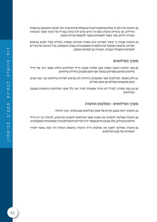 41
‫ן‬‫ו‬‫ח‬‫ט‬‫י‬‫ב‬‫ה‬‫ב‬‫י‬‫צ‬‫ק‬‫ת‬‫ת‬‫נ‬‫י‬‫ח‬‫ב‬‫ל‬‫ה‬‫ד‬‫ע‬‫ו‬‫ו‬‫ה‬‫ח‬‫ו‬‫ד‬
58.‫בהכשרת‬‫ההשקעה‬‫למיצוי‬‫יותר‬‫ארוך‬‫שירות‬‫מסלול‬‫נדרש‬‫מהתפקידים‬‫בחלק‬‫כי‬‫לכך‬‫ערה‬‫הוועדה‬
‫ההכשרה‬ ‫משכי‬ ‫קיצור‬ ‫של‬ ‫בצה"ל‬ ‫בחינה‬ ‫לכל‬ ‫קודם‬ ‫דורש‬ ‫זה‬ ‫נושא‬ ‫הוועדה‬ ‫בראיית‬ ‫אך‬ ,‫החיילים‬
.‫החובה‬ ‫שירות‬ ‫לתקופת‬ ‫מעבר‬ ‫למשרתים‬ ‫בשכר‬ ‫פצוי‬ ,‫וידרש‬ ‫ובמידה‬
59.‫בביטחון‬ ‫לפגוע‬ ‫מבלי‬ ‫כלכלית‬ ‫ובׂשורה‬ ‫חברתית‬ ‫בׂשורה‬ ‫יביא‬ ‫השירות‬ ‫קיצור‬ ‫כי‬ ‫סבורה‬ ‫הוועדה‬
‫צעירים‬ ‫של‬ ‫הכניסה‬ ‫בגיל‬ ,‫התעסוקה‬ ‫בשוק‬ ‫משמעותיות‬ ‫לתמורות‬ ‫יביא‬ ‫המושכל‬ ‫מימושו‬ .‫המדינה‬
.‫המשק‬ ‫לצמיחת‬ ‫גם‬ ‫וכנגזרת‬ ,‫הגבוהה‬ ‫ההשכלה‬ ‫למערכת‬
‫המילואים‬ ‫מערך‬
60.‫חיילי‬ ‫של‬ ‫ניכר‬ ‫מספר‬ ‫כוללת‬ ‫המילואים‬ ‫חיילי‬ ‫מצבת‬ ‫שלפיה‬ ‫מצב‬ ‫תמונת‬ ‫הוצגה‬ ‫הוועדה‬ ‫בפני‬
.‫מילואים‬ ‫ביחידות‬ ‫מוצבים‬ ‫אינם‬ ‫ואף‬ ‫בפועל‬ ‫משרתים‬ ‫שאינם‬ ‫מילואים‬
61.,‫שנים‬ ‫כמה‬ ‫כבר‬ ‫מילואים‬ ‫לשירות‬ ‫נקראים‬ ‫לא‬ ‫ביחידות‬ ‫משובצים‬ ‫אשר‬ ‫המילואים‬ ‫מאנשי‬ ‫חלק‬
.‫כשירים‬ ‫אינם‬ ‫גם‬ ‫וממילא‬ ‫מתאמנים‬ ‫אינם‬
62.‫במצבת‬ ‫הרשומים‬ ‫המילואים‬ ‫אנשי‬ ‫כלל‬ ‫את‬ ‫לצייד‬ ‫אפשרות‬ ‫תהיה‬ ‫לא‬ ‫לצה"ל‬ ,‫פקודה‬ ‫בעת‬ ‫גם‬
.‫המילואים‬
‫הוועדה‬ ‫המלצות‬ - ‫המילואים‬ ‫מערך‬
63..‫וניהולי‬ ‫ערכי‬ ,‫מהותי‬ ‫פגם‬ ‫המילואים‬ ‫משק‬ ‫של‬ ‫הקיים‬ ‫במצב‬ ‫רואה‬ ‫הוועדה‬
64.‫חיילי‬ ‫רק‬ ‫בה‬ ‫ולהותיר‬ ,‫הנדרשים‬ ‫לתקנים‬ ‫המילואים‬ ‫אנשי‬ ‫מצבת‬ ‫את‬ ‫להפחית‬ ‫ממליצה‬ ‫הוועדה‬
.‫ואפקטיבית‬‫משמעותית‬ ‫בדרך‬ ‫ולהפעילם‬ ‫לציידם‬‫יהיה‬ ‫אפשר‬ ‫חרום‬ ‫שבעת‬ ‫אלה‬ ,‫פעילים‬‫מילואים‬
65.‫למדדי‬ ‫באשר‬ ‫נומה‬ ‫רוני‬ ‫האלוף‬ ‫בראשות‬ ‫הוועדה‬ ‫דו"ח‬ ‫המלצות‬ ‫את‬ ‫לאמץ‬ ‫ממליצה‬ ‫הוועדה‬
.‫המילואים‬ ‫צבא‬ ‫של‬ ‫הכשירות‬
 