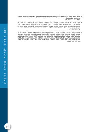 67
‫ן‬‫ו‬‫ח‬‫ט‬‫י‬‫ב‬‫ה‬‫ב‬‫י‬‫צ‬‫ק‬‫ת‬‫ת‬‫נ‬‫י‬‫ח‬‫ב‬‫ל‬‫ה‬‫ד‬‫ע‬‫ו‬‫ו‬‫ה‬‫ח‬‫ו‬‫ד‬
10.‫משרדי‬ ‫נציגי‬ ‫ועם‬ ‫הצוות‬ ‫עם‬ ‫בשיתוף‬ ‫ההמלצות‬ ‫מימוש‬ ‫בהתקדמות‬ ‫דיון‬ ‫הקבינט‬ ‫יקיים‬ ‫לשנה‬ ‫אחת‬
.‫הרלוונטיים‬ ‫הממשלה‬
11.‫הוועדה‬ ‫בפני‬ ‫הוועדה‬ ‫המלצות‬ ‫מימוש‬ ‫סטטוס‬ ‫יוצג‬ ,‫השנתי‬ ‫התקציב‬ ‫אישור‬ ‫לפני‬ ‫כחודשיים‬
‫יהיו‬ ‫הצוות‬ ‫של‬ ‫ההתקדמות‬ ‫דוחות‬ .‫כספים‬ ‫וועדת‬ ‫הכנסת‬ ‫של‬ ‫וביטחון‬ ‫חוץ‬ ‫לוועדת‬ ‫המשותפת‬
‫על‬ ‫הגנה‬ ‫לשם‬ ‫להסתירם‬ ‫שיש‬ ‫מידע‬ ‫פרטי‬ ‫או‬ ‫חלקים‬ ‫למעט‬ ,‫הציבור‬ ‫לעיון‬ ‫ופתוחים‬ ‫פומביים‬
.‫המדינה‬ ‫ביטחון‬
12.‫תהיה‬ ,‫רפורמה‬ ‫השלמת‬ ‫או‬ ‫התייעלות‬ ‫דורשת‬ ‫הביטחון‬ ‫למערכת‬ ‫תקציב‬ ‫העברת‬ ‫שבהם‬ ‫בנושאים‬
‫המלצות‬ ‫לפרשנות‬ ‫באשר‬ ‫מחלוקת‬ ‫של‬ ‫במקרה‬ .‫מומשה‬ ‫ההמלצה‬ ‫אם‬ ‫להכריע‬ ‫סמכות‬ ‫לצוות‬
‫לפרשנות‬ ‫באשר‬ ‫הצוות‬ ‫חברי‬ ‫הסכימו‬ ‫לא‬ .‫להמלצות‬ ‫המוסמך‬ ‫הפרשן‬ ‫הצוות‬ ‫יהיה‬ ,‫הוועדה‬
‫הפרשנות‬ ‫את‬ ‫הם‬ ‫יקבעו‬ ‫אשר‬ ‫הביטחון‬ ‫לתקציב‬ ‫הוועדה‬ ‫לחברי‬ ‫לפנות‬ ‫יוכלו‬ ,‫הוועדה‬ ‫המלצות‬
.‫שבמחלוקת‬ ‫להמלצה‬
 