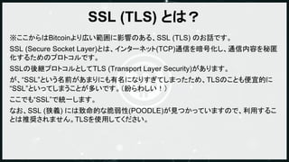 SSL (TLS) とは？
※ここからはBitcoinより広い範囲に影響のある、SSL (TLS) のお話です。
SSL (Secure Socket Layer)とは、インターネット(TCP)通信を暗号化し、通信内容を秘匿
化するためのプロト...