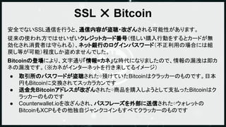 SSL ✕ Bitcoin
安全でないSSL通信を行うと、通信内容が盗聴・改ざんされる可能性があります。
従来の使われ方ではせいぜいクレジットカード番号（怪しい購入行動をするとカードが無
効化され消費者は守られる）、ネット銀行のログインパスワー...