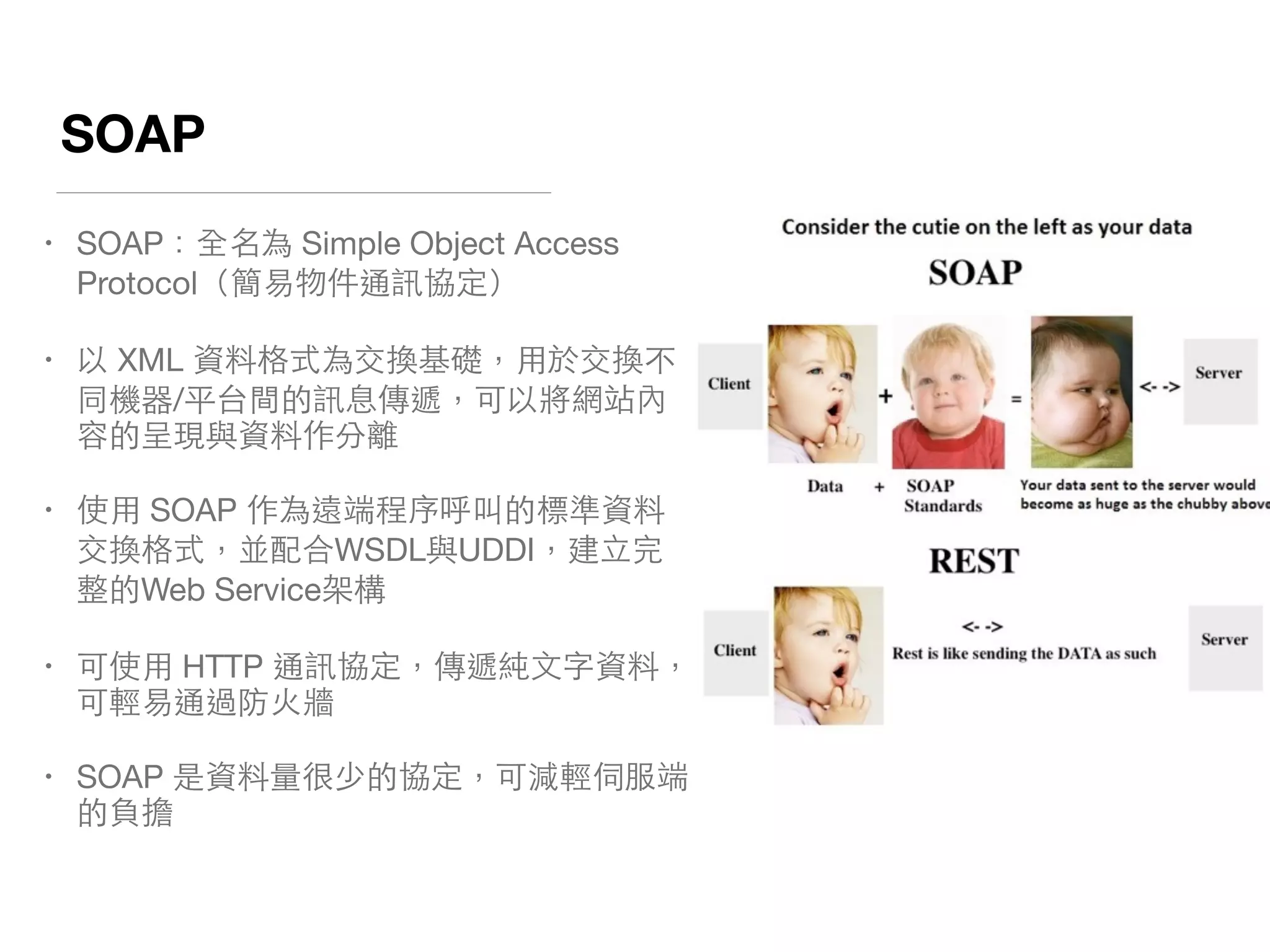 SOAP
• SOAP：全名為 Simple Object Access
Protocol（簡易物件通訊協定）

• 以 XML 資料格式為交換基礎，⽤用於交換不
同機器/平台間的訊息傳遞，可以將網站內
容的呈現與資料作分離

• 使⽤用 SOAP 作為遠端程序呼叫的標準資料
交換格式，並配合WSDL與UDDI，建⽴立完
整的Web Service架構

• 可使⽤用 HTTP 通訊協定，傳遞純⽂文字資料，
可輕易通過防⽕火牆

• SOAP 是資料量很少的協定，可減輕伺服端
的負擔
 