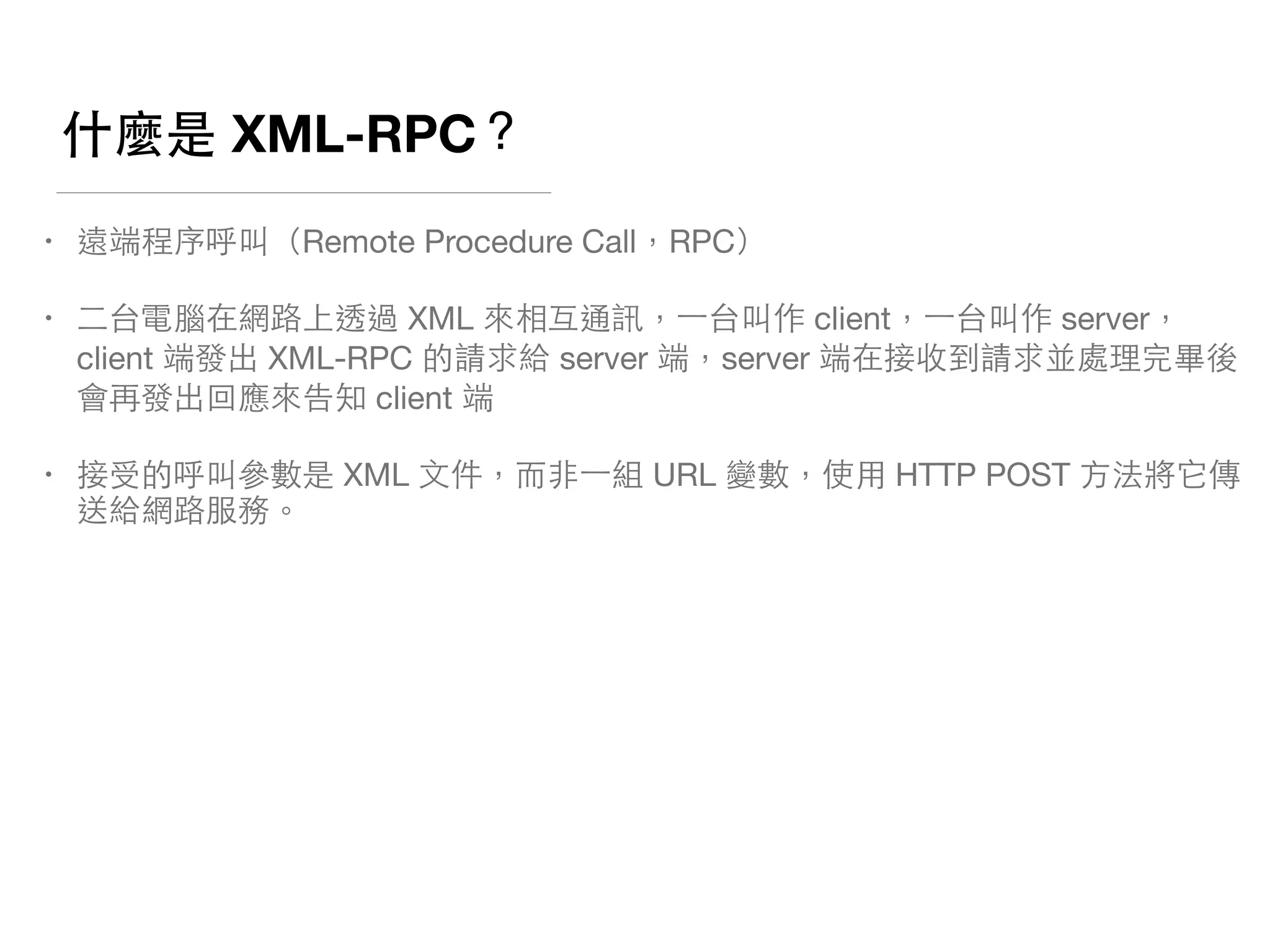 什麼是 XML-RPC？
• 遠端程序呼叫（Remote Procedure Call，RPC）

• ⼆二台電腦在網路上透過 XML 來相互通訊，⼀一台叫作 client，⼀一台叫作 server，
client 端發出 XML-RPC 的請求給 server 端，server 端在接收到請求並處理完畢後
會再發出回應來告知 client 端

• 接受的呼叫參數是 XML ⽂文件，⽽而⾮非⼀一組 URL 變數，使⽤用 HTTP POST ⽅方法將它傳
送給網路服務。
 