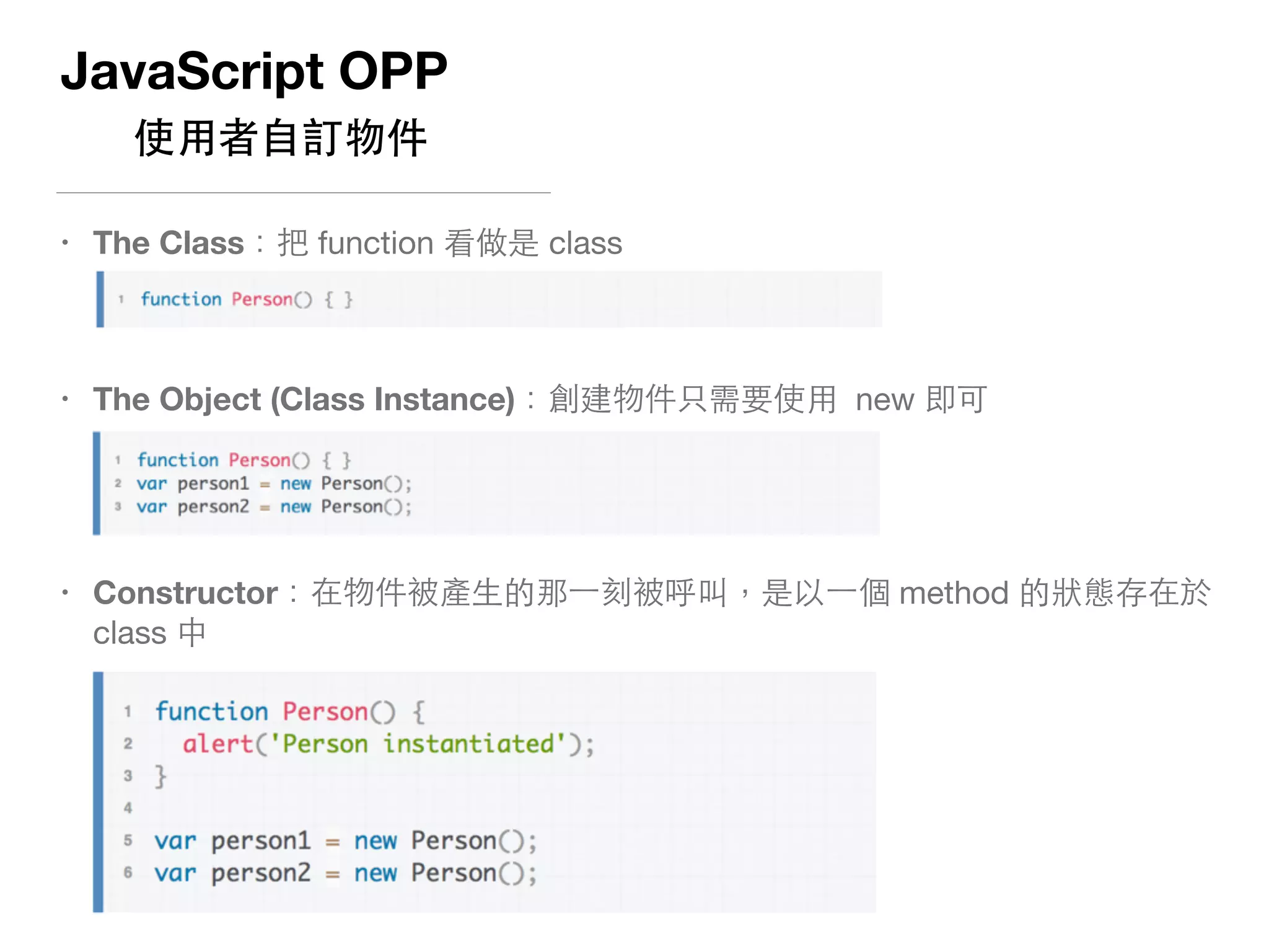 JavaScript OPP
使⽤用者⾃自訂物件
• The Class：把 function 看做是 class 
 
• The Object (Class Instance)：創建物件只需要使⽤用 new 即可 
• Constructor：在物件被產⽣生的那⼀一刻被呼叫，是以⼀一個 method 的狀態存在於
class 中 
 
 
 
 