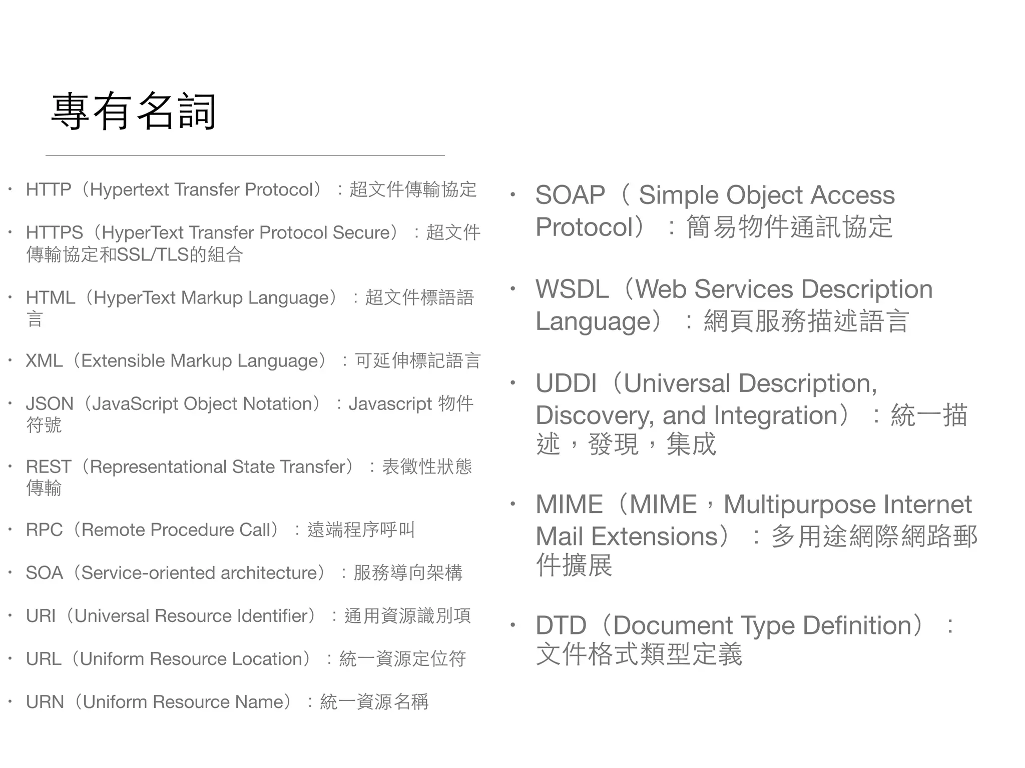 專有名詞
• HTTP（Hypertext Transfer Protocol）：超⽂文件傳輸協定

• HTTPS（HyperText Transfer Protocol Secure）：超⽂文件
傳輸協定和SSL/TLS的組合

• HTML（HyperText Markup Language）：超⽂文件標語語
⾔言

• XML（Extensible Markup Language）：可延伸標記語⾔言

• JSON（JavaScript Object Notation）：Javascript 物件
符號

• REST（Representational State Transfer）：表徵性狀態
傳輸

• RPC（Remote Procedure Call）：遠端程序呼叫

• SOA（Service-oriented architecture）：服務導向架構

• URI（Universal Resource Identiﬁer）：通⽤用資源識別項

• URL（Uniform Resource Location）：統⼀一資源定位符

• URN（Uniform Resource Name）：統⼀一資源名稱
• SOAP（ Simple Object Access
Protocol）：簡易物件通訊協定

• WSDL（Web Services Description
Language）：網⾴頁服務描述語⾔言

• UDDI（Universal Description,
Discovery, and Integration）：統⼀一描
述，發現，集成

• MIME（MIME，Multipurpose Internet
Mail Extensions）：多⽤用途網際網路郵
件擴展

• DTD（Document Type Deﬁnition）：
⽂文件格式類型定義
 