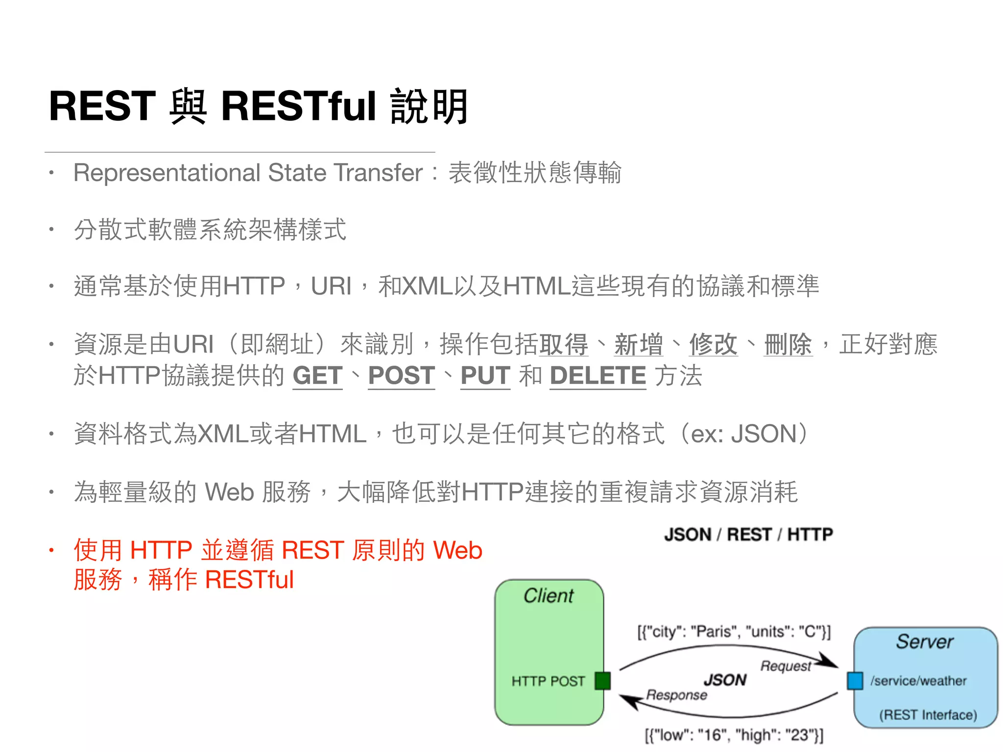 REST 與 RESTful 說明
• Representational State Transfer：表徵性狀態傳輸

• 分散式軟體系統架構樣式

• 通常基於使⽤用HTTP，URI，和XML以及HTML這些現有的協議和標準

• 資源是由URI（即網址）來識別，操作包括取得、新增、修改、刪除，正好對應
於HTTP協議提供的 GET、POST、PUT 和 DELETE ⽅方法

• 資料格式為XML或者HTML，也可以是任何其它的格式（ex: JSON）

• 為輕量級的 Web 服務，⼤大幅降低對HTTP連接的重複請求資源消耗

• 使⽤用 HTTP 並遵循 REST 原則的 Web  
服務，稱作 RESTful
 