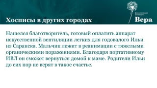 Нашелся благотворитель, готовый оплатить аппарат
искусственной вентиляции легких для годовалого Ильи
из Саранска. Мальчик лежит в реанимации с тяжелыми
органическими поражениями. Благодаря портативному
ИВЛ он сможет вернуться домой к маме. Родители Ильи
до сих пор не верят в такое счастье.
Хосписы в других городах
 