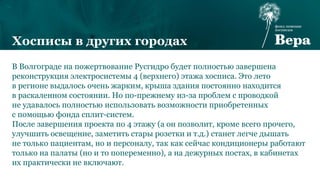 В Волгограде на пожертвование Русгидро будет полностью завершена
реконструкция электросистемы 4 (верхнего) этажа хосписа. Это лето
в регионе выдалось очень жарким, крыша здания постоянно находится
в раскаленном состоянии. Но по-прежнему из-за проблем с проводкой
не удавалось полностью использовать возможности приобретенных
с помощью фонда сплит-систем.
После завершения проекта по 4 этажу (а он позволит, кроме всего прочего,
улучшить освещение, заметить стары розетки и т.д.) станет легче дышать
не только пациентам, но и персоналу, так как сейчас кондиционеры работают
только на палаты (но и то попеременно), а на дежурных постах, в кабинетах
их практически не включают.
Хосписы в других городах
 