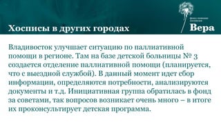 Владивосток улучшает ситуацию по паллиативной
помощи в регионе. Там на базе детской больницы № 3
создается отделение паллиативной помощи (планируется,
что с выездной службой). В данный момент идет сбор
информации, определяются потребности, анализируются
документы и т.д. Инициативная группа обратилась в фонд
за советами, так вопросов возникает очень много – в итоге
их проконсультирует детская программа.
Хосписы в других городах
 
