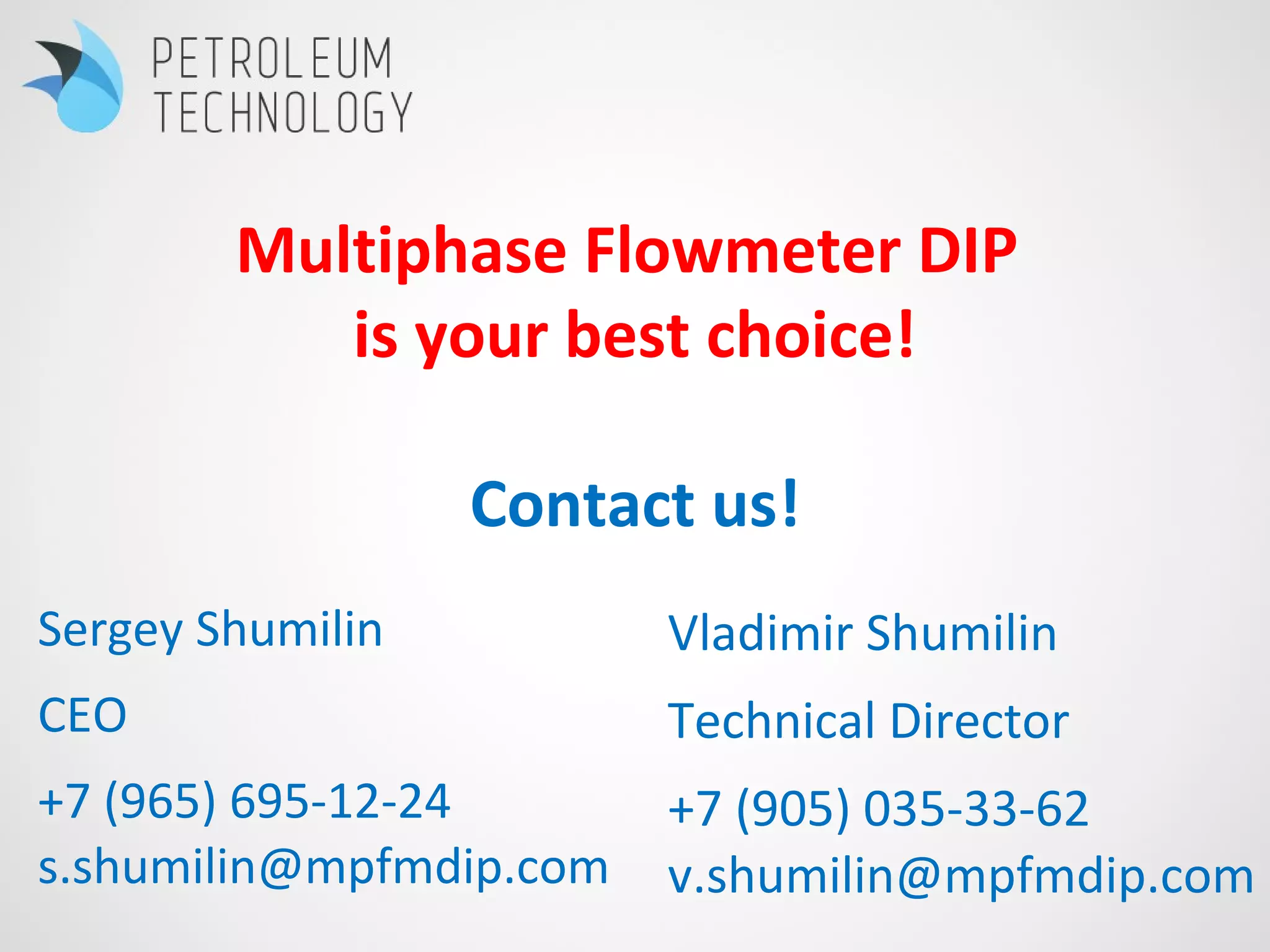 Sergey Shumilin
CEO
+7 (965) 695-12-24
s.shumilin@mpfmdip.com
Vladimir Shumilin
Technical Director
+7 (905) 035-33-62
v.shumilin@mpfmdip.com
Multiphase Flowmeter DIP
is your best choice!
Contact us!