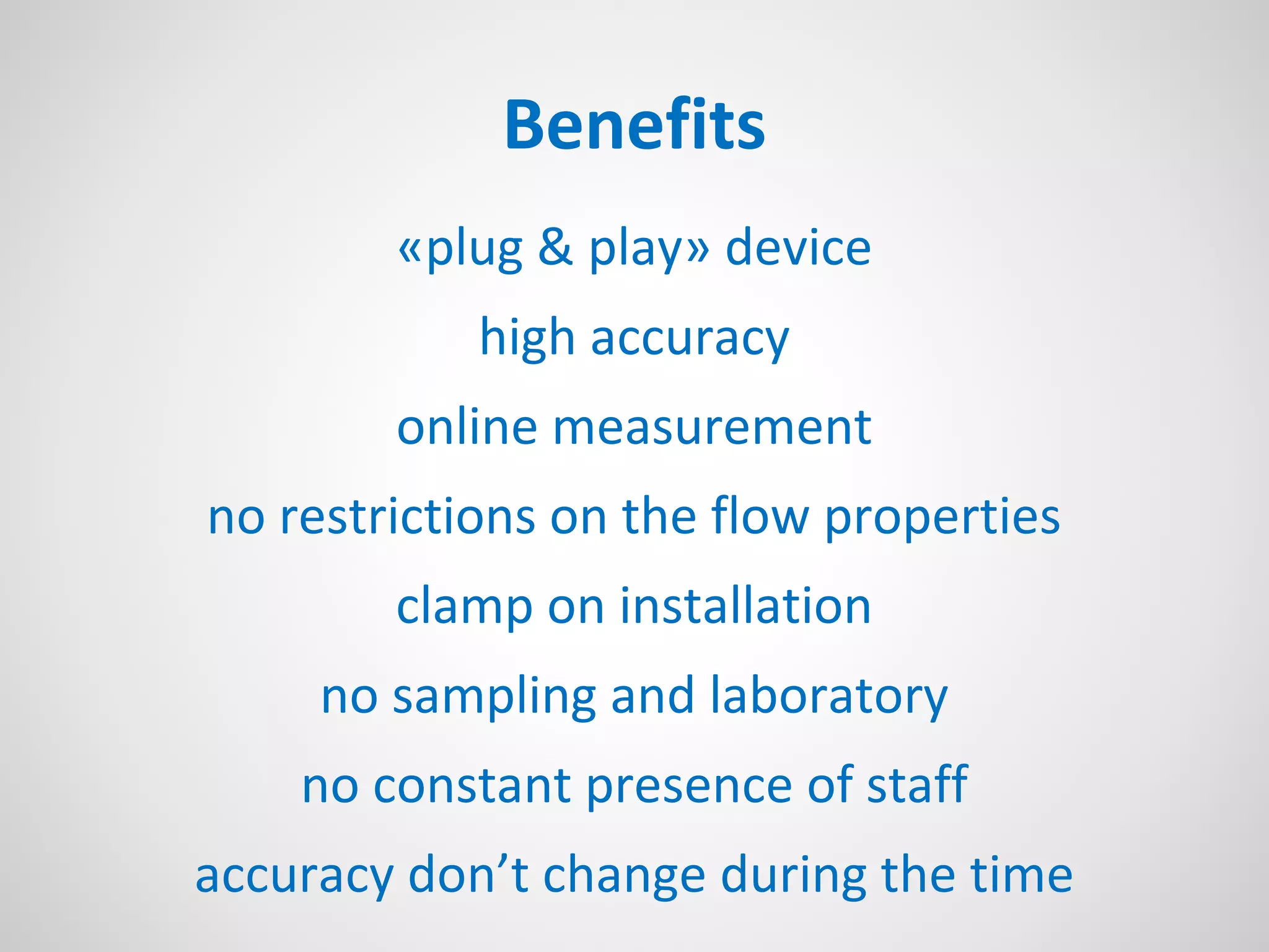 Benefits
«plug & play» device
high accuracy
online measurement
no restrictions on the flow properties
clamp on installation
no sampling and laboratory
no constant presence of staff
accuracy don’t change during the time