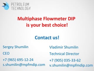 Sergey Shumilin
CEO
+7 (965) 695-12-24
s.shumilin@mpfmdip.com
Vladimir Shumilin
Technical Director
+7 (905) 035-33-62
v.shumilin@mpfmdip.com
Multiphase Flowmeter DIP
is your best choice!
Contact us!
 