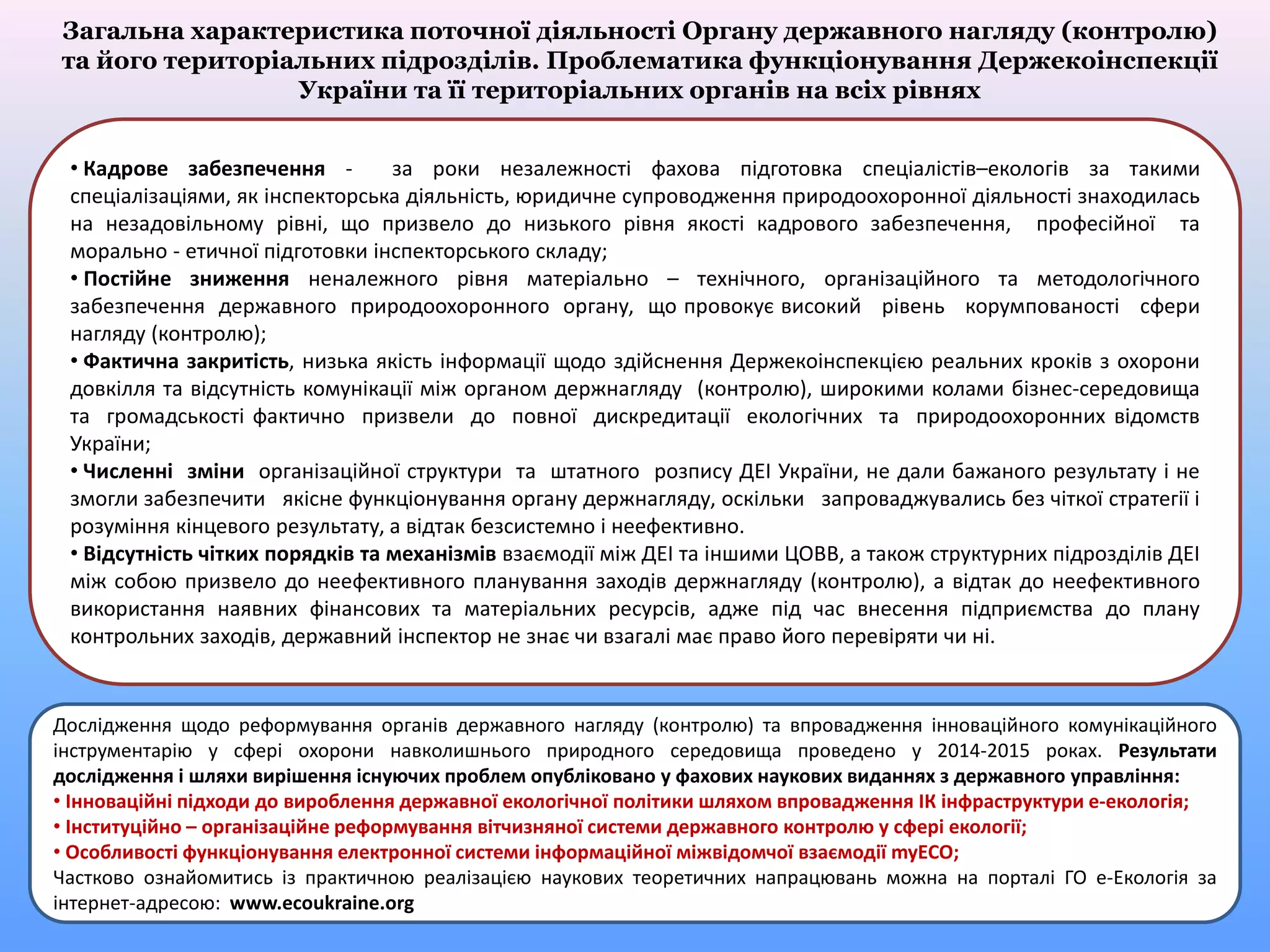 Загальна характеристика поточної діяльності Органу державного нагляду (контролю)
та його територіальних підрозділів. Проблематика функціонування Держекоінспекції
України та її територіальних органів на всіх рівнях
Дослідження щодо реформування органів державного нагляду (контролю) та впровадження інноваційного комунікаційного
інструментарію у сфері охорони навколишнього природного середовища проведено у 2014-2015 роках. Результати
дослідження і шляхи вирішення існуючих проблем опубліковано у фахових наукових виданнях з державного управління:
• Інноваційні підходи до вироблення державної екологічної політики шляхом впровадження ІК інфраструктури е-екологія;
• Інституційно – організаційне реформування вітчизняної системи державного контролю у сфері екології;
• Особливості функціонування електронної системи інформаційної міжвідомчої взаємодії myECO;
Частково ознайомитись із практичною реалізацією наукових теоретичних напрацювань можна на порталі ГО е-Екологія за
інтернет-адресою: www.ecoukraine.org
• Кадрове забезпечення - за роки незалежності фахова підготовка спеціалістів–екологів за такими
спеціалізаціями, як інспекторська діяльність, юридичне супроводження природоохоронної діяльності знаходилась
на незадовільному рівні, що призвело до низького рівня якості кадрового забезпечення, професійної та
морально - етичної підготовки інспекторського складу;
• Постійне зниження неналежного рівня матеріально – технічного, організаційного та методологічного
забезпечення державного природоохоронного органу, що провокує високий рівень корумпованості сфери
нагляду (контролю);
• Фактична закритість, низька якість інформації щодо здійснення Держекоінспекцією реальних кроків з охорони
довкілля та відсутність комунікації між органом держнагляду (контролю), широкими колами бізнес-середовища
та громадськості фактично призвели до повної дискредитації екологічних та природоохоронних відомств
України;
• Численні зміни організаційної структури та штатного розпису ДЕІ України, не дали бажаного результату і не
змогли забезпечити якісне функціонування органу держнагляду, оскільки запроваджувались без чіткої стратегії і
розуміння кінцевого результату, а відтак безсистемно і неефективно.
• Відсутність чітких порядків та механізмів взаємодії між ДЕІ та іншими ЦОВВ, а також структурних підрозділів ДЕІ
між собою призвело до неефективного планування заходів держнагляду (контролю), а відтак до неефективного
використання наявних фінансових та матеріальних ресурсів, адже під час внесення підприємства до плану
контрольних заходів, державний інспектор не знає чи взагалі має право його перевіряти чи ні.
 