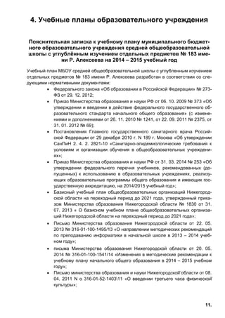11.
4. Учебные планы образовательного учреждения
Пояснительная записка к учебному плану муниципального бюджет-
ного образовательного учреждения средней общеобразовательной
школы с углублённым изучением отдельных предметов № 183 име-
ни Р. Алексеева на 2014 – 2015 учебный год
Учебный план МБОУ средней общеобразовательной школы с углубленным изучением
отдельных предметов № 183 имени Р. Алексеева разработан в соответствии со сле-
дующими нормативными документами:
• Федерального закона «Об образовании в Российской Федерации» № 273-
ФЗ от 29. 12. 2012;
• Приказ Министерства образования и науки РФ от 06. 10. 2009 № 373 «Об
утверждении и введении в действие федерального государственного об-
разовательного стандарта начального общего образования» (с измене-
ниями и дополнениями от 26. 11. 2010 № 1241, от 22. 09. 2011 № 2375, от
31. 01. 2012 № 69);
• Постановления Главного государственного санитарного врача Россий-
ской Федерации от 29 декабря 2010 г. N 189 г. Москва «Об утверждении
СанПиН 2. 4. 2. 2821-10 «Санитарно-эпидемиологические требования к
условиям и организации обучения в общеобразовательных учреждени-
ях»;
• Приказ Министерства образования и науки РФ от 31. 03. 2014 № 253 «Об
утверждении федерального перечня учебников, рекомендованных (до-
пущенных) к использованию в образовательных учреждениях, реализу-
ющих образовательные программы общего образования и имеющих гос-
ударственную аккредитацию, на 2014/2015 учебный год»;
• Базисный учебный план общеобразовательных организаций Нижегород-
ской области на переходный период до 2021 года, утвержденный прика-
зом Министерства образования Нижегородской области № 1830 от 31.
07. 2013 « О базисном учебном плане общеобразовательных организа-
ций Нижегородской области на переходный период до 2021 года»;
• Письмо Министерства образования Нижегородской области от 22. 05.
2013 № 316-01-100-1495/13 «О направлении методических рекомендаций
по преподаванию информатики в начальной школе в 2013 – 2014 учеб-
ном году»;
• письма Министерства образования Нижегородской области от 20. 05.
2014 № 316-01-100-1541/14 «Изменения в методические рекомендации к
учебному плану начального общего образования в 2014 – 2015 учебном
году»;
• Письмо министерства образования и науки Нижегородской̆ области от 08.
04. 2011 N o 316-01-52-140311 «О введении третьего часа физической̆
культуры»;
 