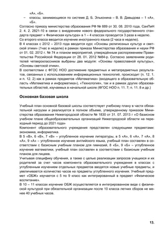 13.
«А», «Б».
̶ классы, занимающиеся по системе Д. Б. Эльконина – В. В. Давыдова – 1 «А»,
«Б».
Согласно приказу министерства образования РФ № 889 от 30. 08. 2010 года, СанПиН
2. 4. 2. 2821-10 в связи с внедрением нового федерального государственного стан-
дарта предмет « Физическая культура» в 1 – 4 классах проводится 3 раза в неделю.
Со второго класса вводится изучение иностранного языка (2 часа в неделю).
В 4 классах с 2012 – 2013 года вводится курс «Основы религиозных культур и свет-
ской этики» (1час в неделю) в рамках приказа Министерства образования и науки РФ
от 01. 02. 2012 г. № 74 и планом мероприятий, утверждённым распоряжением Прави-
тельства Российской Федерации от 28. 01. 2012 №84-р. Согласно заявлениям роди-
телей четвероклассников выбраны два модуля: «Основы православной культуры»,
«Основы светской этики».
В соответствии с ФГОС НОО достижение предметных и метапредметных результа-
тов, связанных с использованием информационных технологий, происходит (п. 12. 1.
и п. 12. 2) как в рамках предметов «Математика» (входящего в образовательную об-
ласть «Математика и информатика»), «Технология», так и в рамках других образова-
тельных областей, изучаемых в начальной школе (ФГОС НОО п. 11. 7; п. 11. 8 и др.)
Основная базовая школа
Учебный план основной базовой школы соответствует учебному плану в части обяза-
тельной нагрузки и реализуется в полном объеме, утвержденному приказом Мини-
стерства образования Нижегородской области № 1830 от 31. 07. 2013 г «О базисном
учебном плане общеобразовательных организаций Нижегородской области на пере-
ходный период до 2021 года»
Компонент образовательного учреждения представлен следующими предметами:
экономика, информатика.
В 5 «В», 6 «В», 7 «В» – углубленное изучение литературы, в 5 «А», 6 «А», 7 «А», 8
«А», 9 «А» – углубленное изучение английского языка, учебный план составлен в со-
ответствии с базисным учебным планом для гимназий, 8 «Б», 9 «Б» – углубленное
изучение математики, учебный план составлен в соответствии с базисным учебным
планом для лицеев.
Учитывая специфику обучения, а также с целью реализации запросов учащихся и их
родителей за счет часов компонента образовательного учреждения в классах с
углубленным изучением отдельных предметов вводятся новые учебные предметы, и
увеличивается количество часов на предметы углубленного изучения. Учебный пред-
мет «ОБЖ» изучается с 5 по 9 класс как интегрированный в предмет «Физическое
воспитание».
В 10 – 11 классах изучение ОБЖ осуществляется в интегрированном виде с физиче-
ской культурой при обязательной организации после 10 класса летних сборов не ме-
нее 40 учебных часов.
 