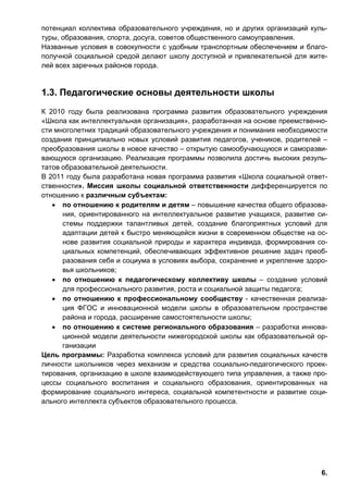 6.
потенциал коллектива образовательного учреждения, но и других организаций куль-
туры, образования, спорта, досуга, советов общественного самоуправления.
Названные условия в совокупности с удобным транспортным обеспечением и благо-
получной социальной средой делают школу доступной и привлекательной для жите-
лей всех заречных районов города.
1.3. Педагогические основы деятельности школы
К 2010 году была реализована программа развития образовательного учреждения
«Школа как интеллектуальная организация», разработанная на основе преемственно-
сти многолетних традиций образовательного учреждения и понимания необходимости
создания принципиально новых условий развития педагогов, учеников, родителей –
преобразования школы в новое качество – открытую самообучающуюся и саморазви-
вающуюся организацию. Реализация программы позволила достичь высоких резуль-
татов образовательной деятельности.
В 2011 году была разработана новая программа развития «Школа социальной ответ-
ственности». Миссия школы социальной ответственности дифференцируется по
отношению к различным субъектам:
• по отношению к родителям и детям – повышение качества общего образова-
ния, ориентированного на интеллектуальное развитие учащихся, развитие си-
стемы поддержки талантливых детей, создание благоприятных условий для
адаптации детей к быстро меняющейся жизни в современном обществе на ос-
нове развития социальной природы и характера индивида, формирования со-
циальных компетенций, обеспечивающих эффективное решение задач преоб-
разования себя и социума в условиях выбора, сохранение и укрепление здоро-
вья школьников;
• по отношению к педагогическому коллективу школы – создание условий
для профессионального развития, роста и социальной защиты педагога;
• по отношению к профессиональному сообществу - качественная реализа-
ция ФГОС и инновационной модели школы в образовательном пространстве
района и города, расширение самостоятельности школы;
• по отношению к системе регионального образования – разработка иннова-
ционной модели деятельности нижегородской школы как образовательной ор-
ганизации
Цель программы: Разработка комплекса условий для развития социальных качеств
личности школьников через механизм и средства социально-педагогического проек-
тирования, организацию в школе взаимодействующего типа управления, а также про-
цессы социального воспитания и социального образования, ориентированных на
формирование социального интереса, социальной компетентности и развитие соци-
ального интеллекта субъектов образовательного процесса.
 