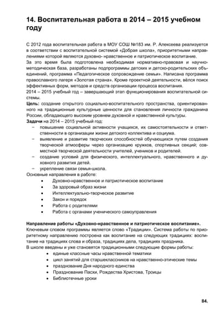 84.
14. Воспитательная работа в 2014 – 2015 учебном
году
С 2012 года воспитательная работа в МОУ СОШ №183 им. Р. Алексеева реализуется
в соответствии с воспитательной системой «Добрая школа», приоритетными направ-
лениями которой являются духовно- нравственное и патриотическое воспитание.
За это время была подготовлена необходимая нормативно-правовая и научно-
методическая база, разработаны подпрограммы детских и детско-родительских объ-
единений, программа «Педагогическое сопровождение семьи». Написана программа
православного лагеря «Золотая страна». Кроме проектной деятельности, вёлся поиск
эффективных форм, методов и средств организации процесса воспитания.
2014 – 2015 учебный год – завершающий этап функционирования воспитательной си-
стемы.
Цель: создание открытого социально-воспитательного пространства, ориентирован-
ного на традиционные культурные ценности для становления личности гражданина
России, обладающего высоким уровнем духовной и нравственной культуры.
Задачи на 2014 – 2015 учебный год:
̶ повышение социальной активности учащихся, их самостоятельности и ответ-
ственности в организации жизни детского коллектива и социума.
̶ выявление и развитие творческих способностей обучающихся путем создания
творческой атмосферы через организацию кружков, спортивных секций; сов-
местной творческой деятельности учителей, учеников и родителей.
̶ создание условий для физического, интеллектуального, нравственного и ду-
ховного развития детей.
̶ укрепление связи семья-школа.
Основные направления в работе:
• Духовно-нравственное и патриотическое воспитание
• За здоровый образ жизни
• Интеллектуально-творческое развитие
• Закон и порядок
• Работа с родителями
• Работа с органами ученического самоуправления
Направление работы «Духовно-нравственное и патриотическое воспитание».
Ключевым словом программы является слово «Традиции». Система работы по прио-
ритетному направлению построена как воспитание на следующих традициях: воспи-
тание на традициях слова и образа, традициях дела, традициях праздника.
В школе введены и уже становятся традиционными следующие формы работы:
• единые классные часы нравственной тематики
• цикл занятий для старшеклассников на нравственно-этические темы
• празднование Дня народного единства
• Празднование Пасхи, Рождества Христова, Троицы
• Библиотечные уроки
 