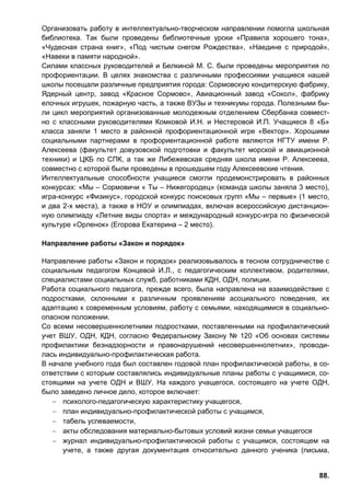 88.
Организовать работу в интеллектуально-творческом направлении помогла школьная
библиотека. Так были проведены библиотечные уроки «Правила хорошего тона»,
«Чудесная страна книг», «Под чистым снегом Рождества», «Наедине с природой»,
«Навеки в памяти народной».
Силами классных руководителей и Белкиной М. С. были проведены мероприятия по
профориентации. В целях знакомства с различными профессиями учащиеся нашей
школы посещали различные предприятия города: Сормовскую кондитерскую фабрику,
Ядерный центр, завод «Красное Сормово», Авиационный завод «Сокол», фабрику
елочных игрушек, пожарную часть, а также ВУЗы и техникумы города. Полезными бы-
ли цикл мероприятий организованные молодежным отделением Сбербанка совмест-
но с классными руководителями Комковой И.Н. и Нестеровой И.П. Учащиеся 8 «Б»
класса заняли 1 место в районной профориентационной игре «Вектор». Хорошими
социальными партнерами в профориентационной работе являются НГТУ имени Р.
Алексеева (факультет довузовской подготовки и факультет морской и авиационной
техники) и ЦКБ по СПК, а так же Либежевская средняя школа имени Р. Алексеева,
совместно с которой были проведены в прошедшем году Алексеевские чтения.
Интеллектуальные способности учащиеся смогли продемонстрировать в районных
конкурсах: «Мы – Сормовичи « Ты – Нижегородец» (команда школы заняла 3 место),
игра-конкурс «Физикус», городской конкурс поисковых групп «Мы – первые» (1 место,
и два 2-х места), а также в НОУ и олимпиадах, включая всероссийскую дистанцион-
ную олимпиаду «Летние виды спорта» и международный конкурс-игра по физической
культуре «Орленок» (Егорова Екатерина – 2 место).
Направление работы «Закон и порядок»
Направление работы «Закон и порядок» реализовывалось в тесном сотрудничестве с
социальным педагогом Концевой И.Л., с педагогическим коллективом, родителями,
специалистами социальных служб, работниками КДН, ОДН, полиции.
Работа социального педагога, прежде всего, была направлена на взаимодействие с
подростками, склонными к различным проявлениям асоциального поведения, их
адаптацию к современным условиям, работу с семьями, находящимися в социально-
опасном положении.
Со всеми несовершеннолетними подростками, поставленными на профилактический
учет ВШУ, ОДН, КДН, согласно Федеральному Закону № 120 «Об основах системы
профилактики безнадзорности и правонарушений несовершеннолетних», проводи-
лась индивидуально-профилактическая работа.
В начале учебного года был составлен годовой план профилактической работы, в со-
ответствии с которым составлялись индивидуальные планы работы с учащимися, со-
стоящими на учете ОДН и ВШУ. На каждого учащегося, состоящего на учете ОДН,
было заведено личное дело, которое включает:
− психолого-педагогическую характеристику учащегося,
− план индивидуально-профилактической работы с учащимся,
− табель успеваемости,
− акты обследования материально-бытовых условий жизни семьи учащегося
− журнал индивидуально-профилактической работы с учащимся, состоящем на
учете, а также другая документация относительно данного ученика (письма,
 