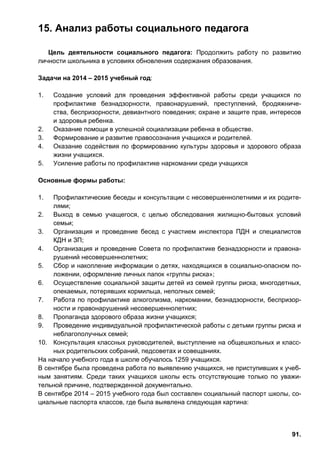 91.
15. Анализ работы социального педагога
Цель деятельности социального педагога: Продолжить работу по развитию
личности школьника в условиях обновления содержания образования.
Задачи на 2014 – 2015 учебный год:
1. Создание условий для проведения эффективной работы среди учащихся по
профилактике безнадзорности, правонарушений, преступлений, бродяжниче-
ства, беспризорности, девиантного поведения; охране и защите прав, интересов
и здоровья ребенка.
2. Оказание помощи в успешной социализации ребенка в обществе.
3. Формирование и развитие правосознания учащихся и родителей.
4. Оказание содействия по формированию культуры здоровья и здорового образа
жизни учащихся.
5. Усиление работы по профилактике наркомании среди учащихся
Основные формы работы:
1. Профилактические беседы и консультации с несовершеннолетними и их родите-
лями;
2. Выход в семью учащегося, с целью обследования жилищно-бытовых условий
семьи;
3. Организация и проведение бесед с участием инспектора ПДН и специалистов
КДН и ЗП;
4. Организация и проведение Совета по профилактике безнадзорности и правона-
рушений несовершеннолетних;
5. Сбор и накопление информации о детях, находящихся в социально-опасном по-
ложении, оформление личных папок «группы риска»;
6. Осуществление социальной защиты детей из семей группы риска, многодетных,
опекаемых, потерявших кормильца, неполных семей;
7. Работа по профилактике алкоголизма, наркомании, безнадзорности, беспризор-
ности и правонарушений несовершеннолетних;
8. Пропаганда здорового образа жизни учащихся;
9. Проведение индивидуальной профилактической работы с детьми группы риска и
неблагополучных семей;
10. Консультация классных руководителей, выступление на общешкольных и класс-
ных родительских собраний, педсоветах и совещаниях.
На начало учебного года в школе обучалось 1259 учащихся.
В сентябре была проведена работа по выявлению учащихся, не приступивших к учеб-
ным занятиям. Среди таких учащихся школы есть отсутствующие только по уважи-
тельной причине, подтвержденной документально.
В сентябре 2014 – 2015 учебного года был составлен социальный паспорт школы, со-
циальные паспорта классов, где была выявлена следующая картина:
 