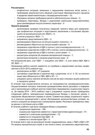93.
Рассмотрено:
− конфликтных ситуаций, связанных с нарушением локальных актов школы, с
проблемами межличностного общения участников образовательного процесса
в пределах своей компетенции с несовершеннолетними – 10;
− обсуждены вопросы пребывания детей в неблагополучных семьях – 3;
− проведены переговоры, беседы с родителями (законными представителями),
даны рекомендации консультативного характера – 9
Принято решений:
− организована проверка полученных сведений, приняты меры для нормализа-
ции конфликтных ситуаций и подготовлено заключение о постановке обучаю-
щихся на внутришкольный учет (ВШУ) – 4;
− о снятии учащихся с ВШУ – 1;
− направлено представлений в ОДН – 3;
− рекомендовано обратиться за консультацией к психологу – 4;
− рекомендовано обратиться за консультацией к врачам – 4;
− направлено ходатайство в ОДН о снятии с учета несовершеннолетних – 3;
− направлено ходатайство в КДН и ЗП о снятии с учета несовершеннолетних – 2;
− направлено ходатайство в ОДН о снятии с учета семей – 1;
− рассмотрено вопросов об оказании материальной помощи – 1;
− рассмотрено вопросов о лишении родительских прав – 0;
На сегодняшний день: учет ОДН – 1 учащийся; учет ВШУ – 4; учет семьи ОДН, КДН и
ЗП, ВШУ – 1
Проводимая работа школой совместно со службами и ведомствами системы профи-
лактики в 2014–2015 учебный году:
− рассмотрены на КДН – 27 учащихся;
− составлены ходатайства о принятии мер к родителям, по ст. 5. 35, не исполня-
ющих свои обязанности в ПДН, КДН и ЗП – 3;
− учащиеся школы приняли активное участие во всех плановых акциях районного
и городского уровня.
В течение года осуществлялся контроль за посещаемостью несовершеннолетними.
Осуществляемый контроль классными руководителями велся регулярно и информа-
ция о пропускающих учебные занятия оперативно передавалась социальному педаго-
гу. За период 2014 – 2015 учебного года с учащимися «группы риска» проводилась
следующая работа: еженедельные индивидуальные беседы о пропусках уроков, о
нарушении общественного порядка в школе. Совместные рейды социального педаго-
га и классных руководителей с целью обследования жилищно-бытовых условий, за-
нятость учащихся во внеурочное и каникулярное время. Регулярно проводилась свер-
ка данных о состоянии учета в КДН.
В течение учебного года было проведено бесед с учащимися:
− социальным педагогом – 188;
− социальным педагогом совместно с представителями администрации – 41;
− совместно с классными руководителями – 72;
− совместно со специалистами КДН – 9;
− совместно с инспектором ПДН – 5.
В течение всего года на регулярной основе поддерживалась связь с ПДН и КДН и ЗП.
По запросу муниципальных служб, в том числе и опеки, составлялись характеристики.
 