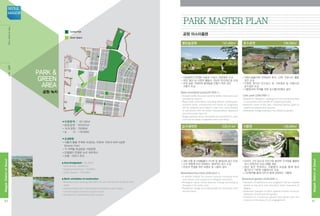 ■지정면적 : 761,282㎡
•중앙공원 : 503,875㎡
•16개 공원 : 78,899㎡
•녹 지 : 178,508㎡
■조성방향
•식물과 물을 주제로 조성되는 50만㎡ 규모의 보타닉공원	
(Botanic Park)
•각 지역별 특성화된 거점공원
•단절없이 연결된 녹지 네트워크
•보행·자전거 천국
■ Area Designated : 761,282㎡
•Central Park : 503,875㎡
•Neighborhood Parks : 78,899㎡
•Green Spaces : 178,508㎡
■ Basic orientation of construction
•Botanical park covering 500,000 m2, with the themes of plants and
water
•representative park characterized according to each region
•uninterrupted network of green areas
•paradise for pedestrians and cyclists
공원·녹지
PARK 
GREEN
Area
Central Park
Green Space
Central Park
Green Space
•지하철역과 연계된 녹음과 수공간, 썬큰광장 조성
•공연, 행사 등 다양한 활동이 가능한 잔디마당 등 조성
•교목 등을 식재하여 둘레숲을 만들기 위한 낮은
구릉지 조성
Open woodland park(147,400㎡)
•Smooth traffic flow and real-time traffic information are
provided to citizens.
•Road traffic information including detours, bottlenecks,
accident spots, intersections and areas of congestion
will be collected and edited in real time, and provided
in connection with the Seoul Transportation Operation
and Information Service.
•Illegal parking will be monitored and controlled in main
commercial areas, congested roads and alleys.
•지원시설용지와 연계하여 휴식, 산책, 커뮤니티 활동
공간 조성
•다양한 형식의 친수공간 및 가로광장 등 아름다운
호수경관 조성
•식물원과의 연계를 위한 호수횡단보행교 설치
Lake park (106,000㎡)
•Spaces for relaxation, walking and community activities
in connection with the site of supporting facility.
•Beautiful views of the lake, including various types of
waterfront spaces and squares.
•Pedestrian bridge leading to the botanical garden.
열린숲공원 	 147,400㎡ 호수공원 	 106,000㎡
Park Master Plan
공원 마스터플랜
•새와 곤충 등 야생동물의 서식처 및 생태교육 공간 조성
•수위 변동에 따라 변화하는 생태적인 공간 조성
•한강과 연결을 위한 보행교 및 나들목 설치
Marshland Eco Park (229,413㎡)
•A wildlife habitat for diverse species including birds
and insects, and a space for ecological education.
•Ecological space whose features change according to
changes in the water level.
•Pedestrian bridge and interchange for connection with
the Han River.
습지생태원 	 229,413㎡
•마곡이 가진 장소의 이야기와 풍부한 수자원을 활용한
전시 콘텐츠와 프로그램을 제공
•일년 동안 변화하는 식물들의 모습을 통해 항상
볼거리가 가득한 식물원으로 조성
•시민참여를 통해 시민과 함께 성장하는 식물원
Botanical garden (128,000㎡)
•Contents of exhibitions and programs will be created
based on the story and abundant water resources of
Magok.
•Seasonal changes of plant species further enhance
attraction of the botanical garden.
•Creation of a botanical garden that grows with the
citizens on the basis of civic engagement.
식물원 	 128,000㎡
40
MagokDistrctofSeoul
SEOUL
MAGOK
41
MagokDistrctofSeoul
ParkGreenArea공원·녹지
 