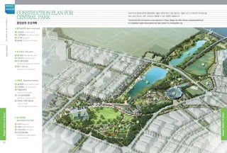 6
7
8
5 10
11
16
14
15
17
12
13
1
2 3
9
4
■열린숲공원 Open wood park
1 진입광장 entrance plaza
2 LG문화센터 LG cultural center
3 초지원 grassland
4 둘레숲 circumferential wood
■호수공원 Lake park
5 물가쉼터 lakeside rest area
6 수변가로 lakeside street
7 호수횡단보행교 	
pedestrian bridge over the lake
8 물가 가로수길 	
lakeside tree-lined street
■식물원 Botanical Garden
9 숲문화원 wood cultural center
10 주제정원 thematic garden
11 식물문화센터
plant cultural center
12 가드닝문화체험원 	
gardening cultural center
13 문화재 (구,배수펌프장)
cultural asset 	
(old drainage pump station)
■습지생태원
Marshland Eco Park
14 유수지 reservoir
15 저류지 detention pond
16 지상주차장 parking lot
17 한강연결보행교 	
pedestrian bridge leading 	
to the Han River
중앙공원 조성계획
Construction Plan for
Central Park
마곡지구의 중앙에 위치한 중앙공원은 서울의 새로운 명소가 될 것입니다. 식물과 호수가 어우러진 휴식공간을 	
대도시에서 만나는 것은  마곡만이 제공할 수 있는 독특한 경험입니다.
The Central Park will become a new attraction in Seoul. Magok will offer visitors a special experience 		
in a relaxation space where plants and lake coexist in a metropolitan city.
42
MagokDistrctofSeoul
SEOUL
MAGOK
43
MagokDistrctofSeoul
중앙공원조성계획ConstructionPlanforCentralPark
 