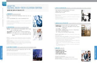 Leap to
Global High-Tech Cluster Center
글로벌 첨단 클러스터 중심지로 도약
1. 특별계획구역 Special plan sector
- 동북아 게이트 시티로서의 마곡의 위상에 걸맞는 국제 업무 기능, MICE 기능
등 도입
- 마곡지구 전체의 활성화를 도모하고 서남권 부도심(광역중심)으로 육성
- As Magok is a gateway to Northeast Asia, this sector is equipped with the
functions of international work, MICE, etc.
- This sector aims to boost the entire Magok district and foster it as a sub-center
of southwestern Seoul.
2. 공공산업지원시설 Public facility for supporting industry
- 연구기능 : 기초 연구 및 융합기술 연구가 집적된 융합캠퍼스, 클러스터 성장을
위한 기반 연구를 수행하는 RD센터
- 보육 및 창업기능 : 소규모 기업을 수용하기 위한 창업 및 인큐베이팅 센터
- 융합진흥 기능 : 산학연 활동 및 비즈니스 서비스를 지원하는 융합지원
센터, 마곡산업단지의 체계적 운영관리를 총괄하는 통합
운영센터
- Research : a convergence campus integrating basic research and convergence
technology research, RD center for studying the foundations for the growth of
clusters
- Business incubation : an incubator and start-up center for small businesses
- Promotion of convergence : convergence support center for industry-academia
cooperation and business service, and integrated management center for total
systematic control of the Magok Industrial Complex
3. 공공지원형 지식산업센터 Public support center for the knowledge industry
- 산업단지개발 초기에 토지 및 건물 소유가 불가능한 중소기업의 서식지 역할
- 중소기업의 RD 센터 등 임대 공간
- Habitat for small and medium enterprises that cannot obtain land or buildings
during the early stage of development of the industrial complex.
- Space for lease, such as RD center for small and medium-size enterprises.
4. 국제 기구 및 해외기업 유치 Attraction of international organizations and foreign companies
- 국제적 기능(국제기구, 해외기업) 유치를 통한 지역의 위상강화
- 고용증대, 경제적 이익, 국가 경쟁력 강화 효과
- 국제전문인력 양성의 기회 증대
- Regional status will be enhanced by attracting international organizations and
foreign companies.
- Creation of new jobs, generation of profits and enhancement of national
competitiveness expected.
- Opportunities for fostering international and professional human resources.
5. 복합시설 조성 및 지역사회 연계 Complex facility and connection with the local community
- 문화복합시설 조성 : 어린이집, 유치원, 도서관, 사회복지시설 추가 설치
- 지역사회 연계방안 : 마곡입주기업의 자원을 활용하여 지역사회와 상생하고
지역발전에 기여
·인적 자원 활용 : City campus운영
·물리적 자원 활용 : 내부체험 및 교육공간 조성, 비즈니스 지원시설 제공 등
·프로그램 지원 : 지역민 체험 활동지원 등
·기타 : 지역 출신 인력 우선고용, 공동 연구 발굴 및 지원 등
- Complex cultural facilities : daycare centers, kindergartens, libraries, social
welfare facilities, etc.
- Connection with the local community : Utilization of the resources of
companies that move into Magok; various ways of coexisting and contributing
to the development of the local community are being discussed.
• Utilizing Human resources : Operating a city campus
• Utilizing Physical resources : Allocating a place for experience program and
education, providing business support facility, etc.
• Program support : Supporting the experience program, etc., for the local
people.
• Etc. : Giving preference to the local people in recruitment, discovering and
supporting joint research, etc.
6. 홍보 강화 Active PR
- 중앙광장 홍보관 설치 예정
- 마곡산업단지 브랜드네이밍 구축
- 지속적인 도시마케팅 시행
- 마곡지구 홈페이지 운영 강화 등
- PR Center in the Central Plaza
- Selection of a brand name for the Magok industrial complex
- Constant marketing
- Operation and maintenance of Magok district website more effectively
46
MagokDistrctofSeoul
SEOUL
MAGOK
47
MagokDistrctofSeoul
글로벌첨단클러스터로도약LeaptoGlobalHigh-TechClusterCenter
 