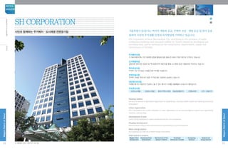 IntroductiontoSHCorporation
서울특별시 SH공사는 택지의 개발과 공급, 주택의 건설·개량 공급 및 관리 등을
통하여 시민의 주거생활 안정과 복지향상에 기여하고 있습니다.
SH Corporation of Seoul Metropolitan City contributes to the provision of stable
residential conditions and enhanced welfare for Seoul's citizens by developing and
providing land, and by carrying out the construction, improvement, supply and
maintenance of housing.
주거복지사업
주거복지체계구축, 주민 참여형 공동체 활성화 등을 통해 주거복지 전문기관으로 도약하고 있습니다
도시재생사업
갈등정체 정비사업 정상화 및 역사문화지역 재생 등을 통해 도시재생 공공 디벨로퍼로 혁신하고 있습니다
택지조성사업
무주택 시민 주거공간 건설을 위한 택지를 조성합니다.
주택건설사업
무주택 시민을 위해 보다 많은 주거공간을 건설하여 공급하고 있습니다.
집단에너지사업
미래형 에너지 사업으로 안심하고 쓸 수 있는 에너지 시대를 서울특별시 SH공사가 열어갑니다.
주요추진사업
마곡도시개발 문정도시개발 세운4구역도시정비 동남권유통단지 은평뉴타운 고덕·강일지구
Housing welfare
SH aims to become a specialized organization by establishing a housing welfare system and boosting community
participation.
Urban regeneration
SH is innovated to be a public developer of urban regeneration by normalizing stagnant projects and regenerating
historical–cultural areas.
Development of land
Land is being developed to create a residential area for non-homeowners.
Housing development
More housing is being constructed and will be made available to non-homeowners.
Mass energy project
SH is opening up a new era of stable energy consumption.
Major projects in progress
Magok Urban
Development
Munjeong Urban
Development
Maintenance of the
Sewoon 4 district
Southeast
Distribution Complex
Eunpyeong
Newtown
Godeok and
Gangil districts
SH CORPORATION
시민과 함께하는 주거복지·도시재생 전문공기업
※ 서울특별시 강남구 개포로 621 사옥 전경54
MagokDistrctofSeoul
SEOUL
MAGOK
55
MagokDistrctofSeoul
SH소개
 