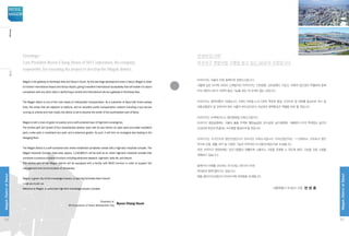 Magok is the gateway to Northeast Asia and Seoul’s future. As the last large development area in Seoul, Magok is close
to Incheon International Airport and Gimpo Airport, giving it excellent international accessibility that will enable it to stand
comparison with any other cities in performing a central and international role as a gateway to Northeast Asia.
The Magok district is one of the main bases of metropolitan transportation. As a subcenter of Seoul with three subway
lines, five areas that are adjacent to stations, and an excellent public transportation network including a bus service
running on arterial and main roads, the district is set to become the center of the southwestern part of Seoul.
Magok is both a town of green innovation and a self-contained town of high-tech convergence.
The central park will consist of four characteristic sectors, each with its own theme: an open plant and water woodland
park; a lake park; a marshland eco park; and a botanical garden. As such, it will form an ecological axis leading to the
Hangang River.
The Magok district is a self-contained town where residential complexes coexist with a high-tech industrial complex. The
Magok Industrial Complex (total area: approx. 1,110,805㎡) will be built as an urban high-tech industrial complex that
combines numerous industrial functions including advanced research, high-tech, daily life, and leisure.
The central part of the Magok district will be equipped with a facility with MICE function in order to support the
management and communication of companies.
Magok, a green city of the knowledge industry, is opening Northeast Asia’s future!
I urge you to join us.
Welcome to Magok, a world-class high-tech knowledge industry complex.
					 President of
Byeon Chang Heum	 SH Corporation of Seoul Metropolitan City
안녕하십니까?
마곡지구 개발사업 시행을 맡고 있는 SH공사 사장입니다.
마곡지구는 서울의 미래, 동북아의 관문도시입니다.
서울에 남은 마지막 대규모 신개발지인 마곡지구는 인천공항, 김포공항이 가깝고, 국제적 접근성이 탁월하여 동북
아의 관문도시로서 국제적 중심 기능을 하는 데 손색이 없는 곳입니다.
마곡지구는 광역교통의 거점입니다. 3개의 지하철 노선 5개의 역세권 형성, 간선도로 및 대로를 중심으로 버스 등
대중교통망이 잘 갖추어져 있어 서울의 부도심으로서 서남권의 광역중심지 역할을 하게 될 것입니다.
마곡지구는 녹색혁신도시, 첨단융복합 자족도시입니다.
마곡지구 중앙공원에는 식물과 물을 주제로 열린숲공원, 호수공원, 습지생태원, 식물원의 4가지 특색있는 공간이
조성되며 한강과 연결되는 녹지축을 형성하게 될 것입니다.
마곡지구는 주거단지와 첨단산업단지가 어우러진 자족도시입니다. 마곡산업단지는 111만805㎡ 규모로서 첨단
연구와 산업, 생활, 여가 등 다양한 기능이 어우러진 도시첨단산업단지로 조성됩니다.
또한, 마곡지구 중앙부에는 입주기업들이 원활하게 소통하고 기업을 운영할 수 있도록 MICE 기능을 갖춘 시설을
계획하고 있습니다.
동북아의 미래를 선도하는 지식산업 그린시티 마곡!
여러분과 함께 열어가고 싶습니다.
명품 첨단지식산업단지 마곡지구에 여러분을 초대합니다.
서울특별시 SH공사 사장 변 창 흠
Greetings!
I am President Byeon Chang Heum of SH Corporation, the company
responsible for executing the project to develop the Magok district.
06
MagokDistrctofSeoul
SEOUL
MAGOK
07
MagokDistrctofSeoul
Message인사말
 