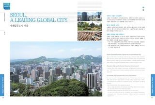 IntroductiontoSeoul
국제도시 서울의 도시경쟁력
서울은 국내총생산의 23%를 담당하는 대한민국 경제의 심장입니다.
2013년 일본 모리기념재단의 세계도시 국제경쟁력평가(GPCI)에 따르면
서울은 세계 6위의 도시 경쟁력을 갖추고 있습니다.
풍부한 고급인력 인프라
서울에는 430여개의 전문대학, 대학, 대학원이 분포되어 있으며 개설된
학과수는 총 7,200개 이상으로 양질의 우수 기술인력을 쉽게 공급받을 수
있는 환경을 보유하고 있습니다.
생활의 편의성을 갖춘 친환경도시
서울은 도심을 관통하는 41.5km의 한강과 전체면적의 27%를 차지하는
풍부한 녹지공간을 갖춘 친환경 도시이며, 외국인도 편리하게 생활할 수
있는 환경과 서비스를 제공하고 있습니다.
•다산 120 서울 콜센터 운영 (외국어 전화가이드) 일상생활·관광정보,
대중교통이용안내, 3자간 통역, 예약서비스 등(5개 외국어 제공)
•서울 글로벌센터 (http://global.seoul.go.kr) 서울의 생활정보 및 비즈니
스 컨설팅, 행정지원 등
Urban Competitiveness of Seoul as an International City
Seoul is the heart of the Korean economy, accounting for 23% of Korea’s
gross domestic product (GDP). According to the Global Urban Competitiveness
Report for 2012, made by the Chinese Academy of Social Sciences (CASS),
Seoul ranked 10th among 500 global cities in the world and 4th in Asia.
Abundant High-quality Human Resources Infrastructure
In Seoul, about 430 colleges, universities, and graduate schools comprise
over 7,200 departments, readily supplying excellent professional human
resources.
Eco-friendly City Equipped with Living Convenience
Seoul is an eco-friendly city traversed by a 41.5km stretch of the Han
River, with abundant green spaces covering 27% of its total area. It offers
a comfortable environment and excellent services to foreigners as well as
Koreans.
•Seoul Global Center (http://global.seoul.go.kr) 
Seoul’s living information and business consulting, administrative support,
etc. (Services offered in five foreign languages)
•Medical Emergency Response [call center: 119 (no area code)] 
 24 hour free public service for foreigners with medical consultation,
translation, clinic  hospital information, first-aid instruction, ambulance
dispatch, etc.
세계일류도시 서울
Seoul,
a leading global city
08
MagokDistrctofSeoul
SEOUL
MAGOK
09
MagokDistrctofSeoul
서울소개
 