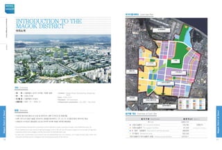 •위 치 : 서울특별시 강서구 마곡동, 가양동 일원
•면 적 : 3,665,722㎡
•시 행 사 : 서울특별시 SH공사
•사업기간 : 2007. 12 ~ 2016. 12
• Location : Magok-dong  Gayang-dong, Gangseo-gu,
Seoul
• Area : 3,665,722㎡
• Developer : SH Corporation.
• Infrastructure construction : Dec 2007 – Dec 2016
•차세대 첨단산업 클러스터 조성 및 업무단지, 배후 주거단지 등 종합개발
•대학, 연구소의 첨단기술을 이전하거나 창업을 촉진하여 IT, BT, GT, NT 의 첨단산업의 집적지로 육성
•산업단지 내 대규모 중앙공원 조성 및 전지역 녹지축 연결로 쾌적한 환경제공
•Comprehensive development including a future high-tech cluster, business complex, and residential area, etc.
•To be fostered as a new home of high technology in the IT, BT, GT and NT sectors based on the transfer of high-tech
research centers and colleges, and the promotion of business start-ups.
•A fresh and comfortable environment will be established with the creation of a large central park within the
industrial complex and an ecological axis connecting all parts of the district.
개요 Overview
방향 Direction
4. 공원
4.Central Park
서남 물재생센터
SeonamWaterRecyclingCenter
방화뉴타운
BanghwaNewtown
남부순환로
NambuExpressway 강서농수산물도매시장
GangseoAgro-FisheryMarket
발산택지개발지구
BalsanHousingDevelopmentDistrict
3. 주거단지
3.ResidentalArea
1. 마곡산업단지
1.MagokIndustrialComplex
2. 업무 및 상업단지
2.BusinessCommercialArea
지구단위계획구역 아파트용지
택시차고지 편익시설 주차장 유수지
가스충전소 보육시설 주유소 철도용지
단독주택용지지구분할선
상업용지 업무용지 공공청사 종합의료시설
공 원 광 장녹 지 학 교
지원시설열공급설비방수설비 전기공급설비
연구복합용지 종교시설 사회복지시설 보행자전용도로
용 지 구 분 Classification 총 면 적 (㎡) Area (㎡)
계 Total 3,665,722
◆ 산업시설용지 For industrial facilities 729,785 산업단지
Industrial Complex◆ 지원시설용지 For support facilities 81,326
◆ ◆ 업무·상업용지 Business  commercial area 388,660
◆ 주거용지 Residential area 595,340
기반시설용지(기타시설용지 포함) Infrastructural facilities 1,870,611
용지별 개요 Overview of Each Site
토지이용계획도 Land Use Plan
Introduction to the					
Magok District
마곡소개
10
MagokDistrctofSeoul
SEOUL
MAGOK
11
MagokDistrctofSeoul
IntroductiontotheMagokDistrict마곡소개
 