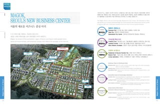 Vision
‘마곡지구”는 서울의 마지막 대규모 신개발지로 첨단산업 RD 중심의 미래지향형 자족적
복합단지로 개발하고 있는 특화도심으로서 글로벌 표준에 부합하는 최상의 경영환경 조성을 위하
여 서울특별시 SH공사에서 직접 의욕적으로 추진하는 도시개발 사업입니다.
The Magok district is the last remaining large development area of Seoul. SH Corporation of Seoul
Metropolitan City is actively developing Magok as a future-oriented, self-contained town and as a center
of high-tech RD with a world-class business environment that conforms to global standards.
더 큰 미래가치를 지향하는 서남권의 중심 마곡
새로운 시대의 패러다임을 갖춘 미래지향형 자족적 복합단지
Magok, the center of the southeastern region of Seoul, is aiming to create greater future
values as future-oriented, self-contained complex that reflects the paradigm of the new era.
동북아 관문도시
Business Hub 대기업, 중소기업이 상생하는 신경제 거점
Gate City 동북아의 국제교류 중심지
Specialized City Center 전문성과 창의성으로 육성하는 특화도심
누구에게나
열려있는
Open to
everyone
지식산업 혁신기지
Creative Core 생산에서 소비, 기술개발에서 상품화가 이루어지는 창조거점
Leading Frontier 차세대 서울 경제를 견인하는 융합산업의 전초지
New-Industry Incubator 창업과 기업의 성장기반을 지원하는 지식산업생태계
첨단기술과 산업이
융합되는
Convergence
of cutting-edge
technology
and industry
미래의 녹색도시
Pedestrian  Bicycle Friendly City 보행, 자전거 친화도시
Botanic Park 기술과 감성, 생산과 생활 그리고 자연과 산업이 어우러진 공원도시
Living Laboratory 친환경, 신재생에너지 기술이 구현되는 녹색모델도시
지속가능한 가치를
지향하는
Aiming for
sustainable
value
Gateway Town to Northeast Asia
Business Hub Base of a new economy where both large and small businesses
thrive in a win-win situation
Gateway town Center of international exchanges in Northeast Asia
Specialized Town Specialized downtown fostered with professionalism and
creativity
Innovative base of knowledge industries
Creative Core Commercialization is possible at every step from the development
of technology to manufacturing and consumption
Leading Frontier Leading pioneer of the convergence industry, guiding the future
economy of Seoul
New-Industry Incubator Eco-system of knowledge industries, serving as a base for
the foundation and growth of enterprises
Green town of the future
Pedestrian  Bicycle Friendly Town Well-established infrastructure for pedestrian
and bicycling
Botanic Gardens A garden town that strikes a harmonious balance between
technology and sensibility, production and life, and nature and
industry
Living Laboratory A green benchmark town built with eco-friendly, new
 renewable energy tech
서울의 새로운 비즈니스 중심 마곡
Magok,
Seoul's new business center
공항대로
Gonghang-daero
신방화역
New Banghwa Station
마곡역(공항철도)
Magok Station (airport railroad)
마곡역
Magok Station
양천향교역
Yangcheon Hyanggyo Station
마곡나루역
Magoknaru Station
공항대로
Gonghang-daero
발산역
Balsan Station
마곡RD산업단지
Magok RD Industrial Complex
12
MagokDistrctofSeoul
SEOUL
MAGOK
13
MagokDistrctofSeoul
마곡지구비전
 