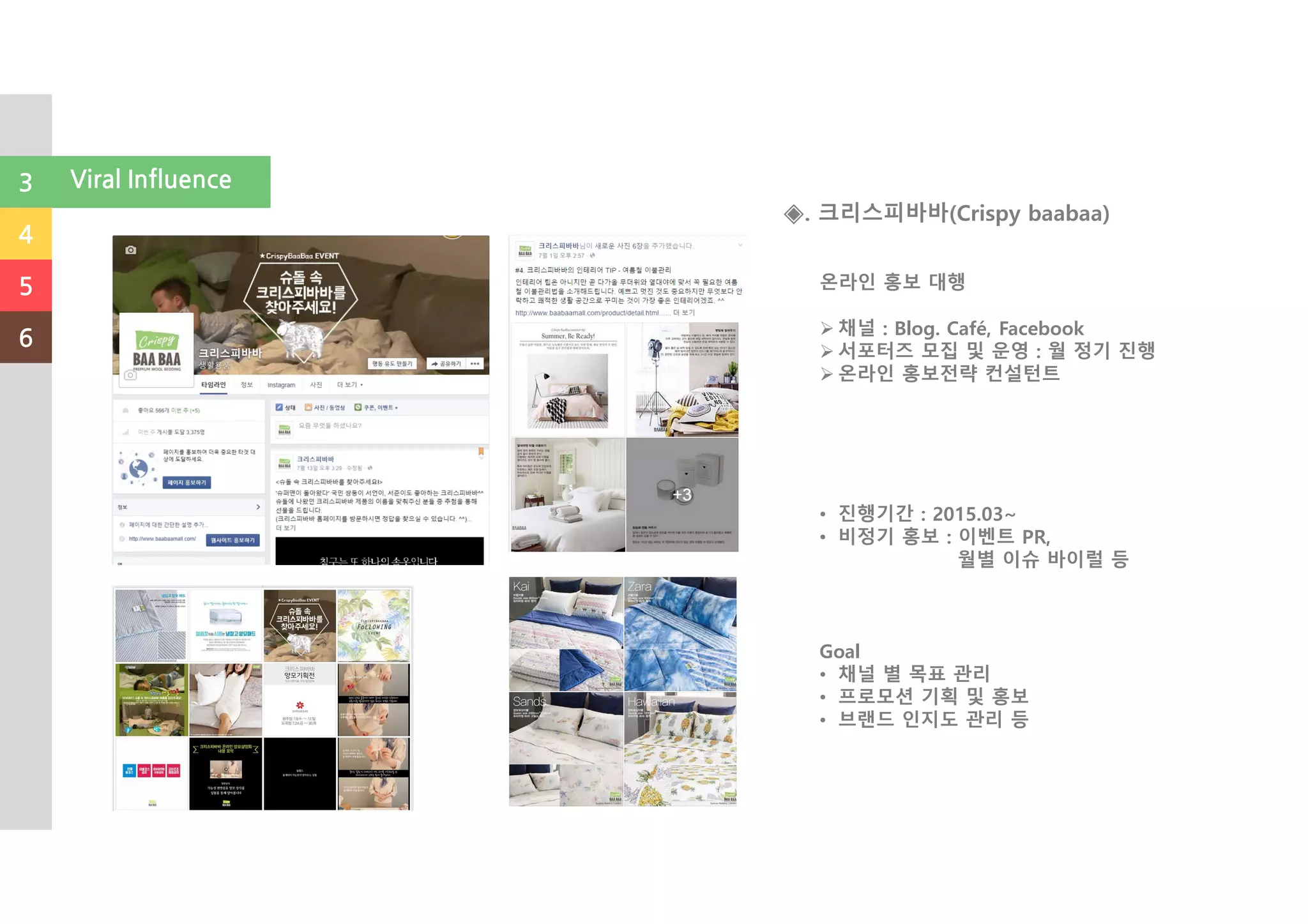 온라인 홍보 대행
채널 : Blog. Café, Facebook
서포터즈 모집 및 운영 : 월 정기 진행
온라인 홍보전략 컨설턴트
• 진행기간 : 2015.03~
• 비정기 홍보 : 이벤트 PR,
월별 이슈 바이럴 등
Goal
• 채널 별 목표 관리
• 프로모션 기획 및 홍보
• 브랜드 인지도 관리 등
◈. 크리스피바바(Crispy baabaa)
3
4
5
6
Viral Influence
 