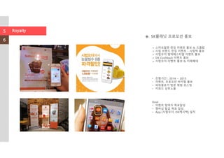 ◈. SK플래닛 프로모션 홍보
• 진행기간 : 2014 ~ 2015
• 이벤트, 프로모션 바이럴 홍보
• 파워블로거 방문 체험 포스팅
• 키워드 상위노출
Goal
• 이벤트 참여자 목표달성
• 멤버십 발급 목표 달성
• App.(시럽오더, OK캐시백) 설치
스마트월렛 런칭 이벤트 홍보 & 드롭탑
시럽 브랜드 런칭 이벤트 - 시럽팩 홍보
시럽오더 썸머페스티벌 이벤트 홍보
OK Cashback 이벤트 홍보
시럽오더 이벤트 홍보 & 카페베네
5
6
Royalty
 