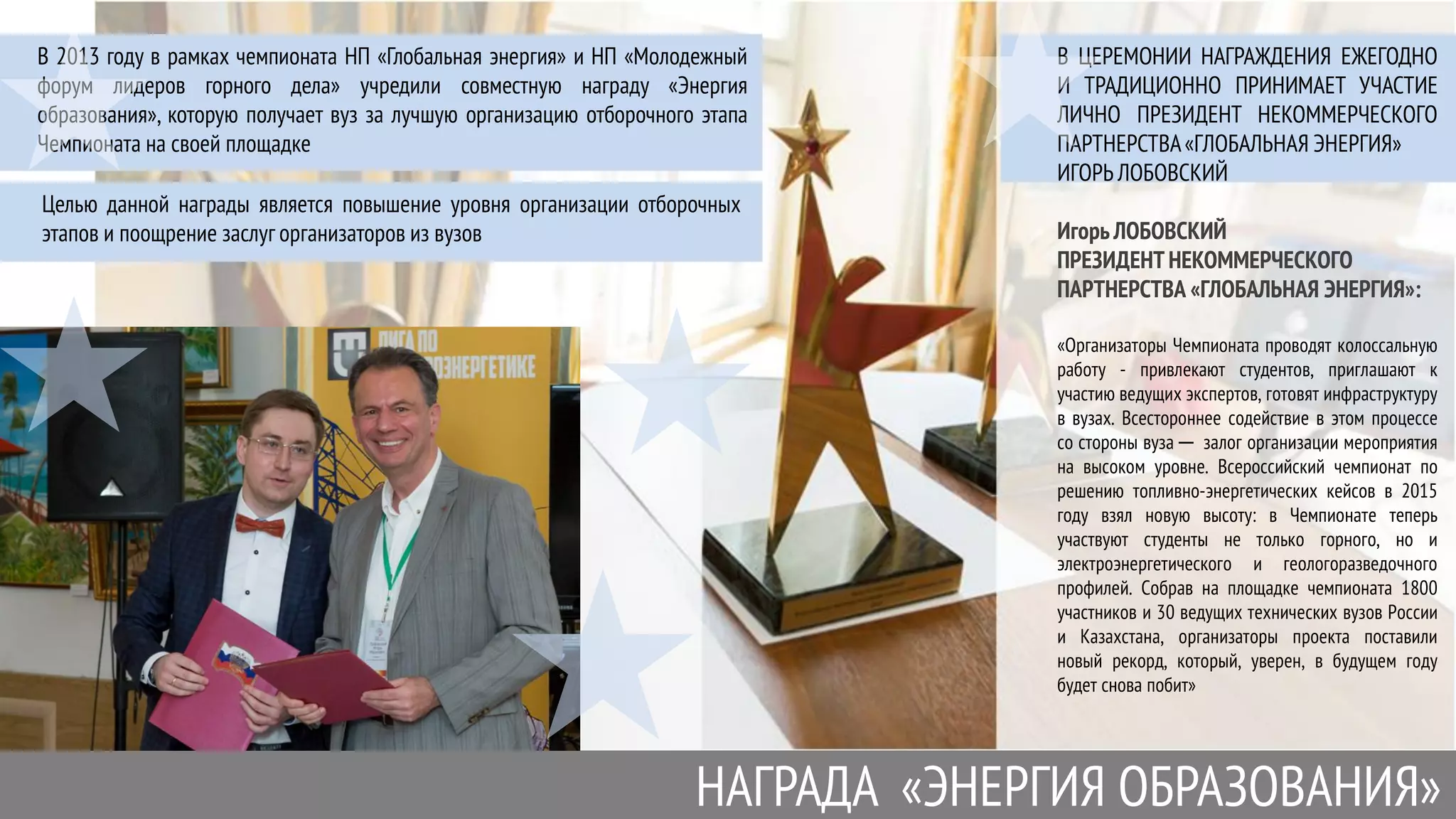 В 2013 году в рамках чемпионата НП «Глобальная энергия» и НП «Молодежный
форум лидеров горного дела» учредили совместную награду «Энергия
образования», которую получает вуз за лучшую организацию отборочного этапа
Чемпионата на своей площадке
НАГРАДА «ЭНЕРГИЯ ОБРАЗОВАНИЯ»
В ЦЕРЕМОНИИ НАГРАЖДЕНИЯ ЕЖЕГОДНО
И ТРАДИЦИОННО ПРИНИМАЕТ УЧАСТИЕ
ЛИЧНО ПРЕЗИДЕНТ НЕКОММЕРЧЕСКОГО
ПАРТНЕРСТВА«ГЛОБАЛЬНАЯ ЭНЕРГИЯ»
ИГОРЬ ЛОБОВСКИЙ
Игорь ЛОБОВСКИЙ
ПРЕЗИДЕНТ НЕКОММЕРЧЕСКОГО
ПАРТНЕРСТВА «ГЛОБАЛЬНАЯ ЭНЕРГИЯ»:
«Организаторы Чемпионата проводят колоссальную
работу - привлекают студентов, приглашают к
участию ведущих экспертов, готовят инфраструктуру
в вузах. Всестороннее содействие в этом процессе
со стороны вуза ─ залог организации мероприятия
на высоком уровне. Всероссийский чемпионат по
решению топливно-энергетических кейсов в 2015
году взял новую высоту: в Чемпионате теперь
участвуют студенты не только горного, но и
электроэнергетического и геологоразведочного
профилей. Собрав на площадке чемпионата 1800
участников и 30 ведущих технических вузов России
и Казахстана, организаторы проекта поставили
новый рекорд, который, уверен, в будущем году
будет снова побит»
Целью данной награды является повышение уровня организации отборочных
этапов и поощрение заслуг организаторов из вузов
 