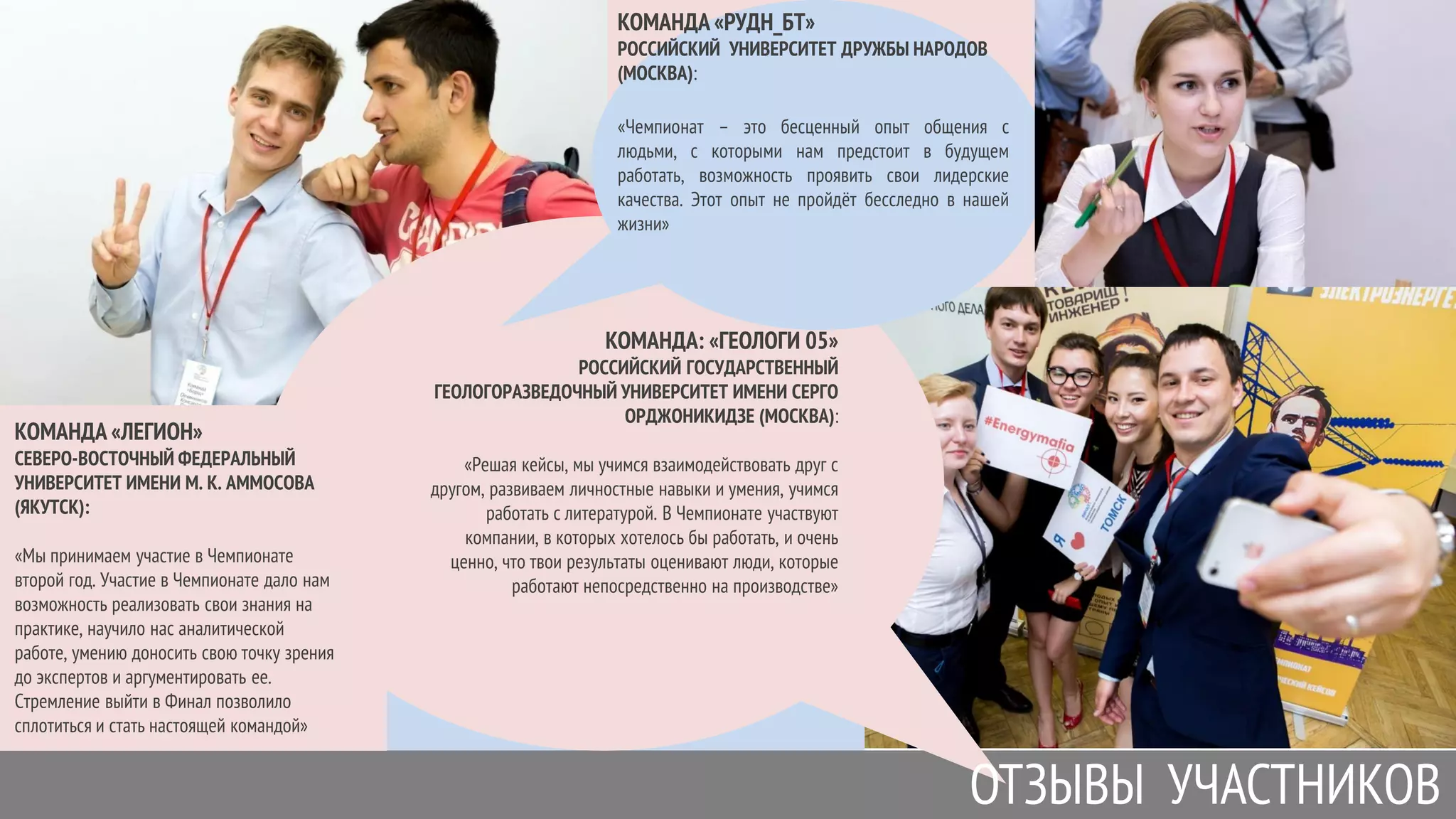 КОМАНДА «ЛЕГИОН»
СЕВЕРО-ВОСТОЧНЫЙ ФЕДЕРАЛЬНЫЙ
УНИВЕРСИТЕТ ИМЕНИ М. К. АММОСОВА
(ЯКУТСК):
«Мы принимаем участие в Чемпионате
второй год. Участие в Чемпионате дало нам
возможность реализовать свои знания на
практике, научило нас аналитической
работе, умению доносить свою точку зрения
до экспертов и аргументировать ее.
Стремление выйти в Финал позволило
сплотиться и стать настоящей командой»
КОМАНДА: «ГЕОЛОГИ 05»
РОССИЙСКИЙ ГОСУДАРСТВЕННЫЙ
ГЕОЛОГОРАЗВЕДОЧНЫЙ УНИВЕРСИТЕТ ИМЕНИ СЕРГО
ОРДЖОНИКИДЗЕ (МОСКВА):
«Решая кейсы, мы учимся взаимодействовать друг с
другом, развиваем личностные навыки и умения, учимся
работать с литературой. В Чемпионате участвуют
компании, в которых хотелось бы работать, и очень
ценно, что твои результаты оценивают люди, которые
работают непосредственно на производстве»
ОТЗЫВЫ УЧАСТНИКОВ
КОМАНДА «РУДН_БТ»
РОССИЙСКИЙ УНИВЕРСИТЕТ ДРУЖБЫ НАРОДОВ
(МОСКВА):
«Чемпионат – это бесценный опыт общения с
людьми, с которыми нам предстоит в будущем
работать, возможность проявить свои лидерские
качества. Этот опыт не пройдѐт бесследно в нашей
жизни»
 