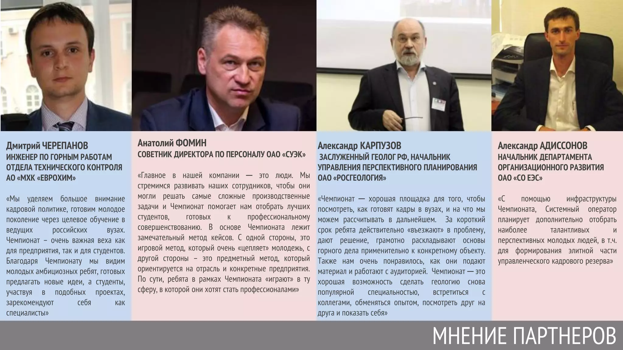 МНЕНИЕ ПАРТНЕРОВ
Дмитрий ЧЕРЕПАНОВ
ИНЖЕНЕР ПО ГОРНЫМ РАБОТАМ
ОТДЕЛА ТЕХНИЧЕСКОГО КОНТРОЛЯ
АО «МХК «ЕВРОХИМ»
«Мы уделяем большое внимание
кадровой политике, готовим молодое
поколение через целевое обучение в
ведущих российских вузах.
Чемпионат – очень важная веха как
для предприятия, так и для студентов.
Благодаря Чемпионату мы видим
молодых амбициозных ребят, готовых
предлагать новые идеи, а студенты,
участвуя в подобных проектах,
зарекомендуют себя как
специалисты»
Анатолий ФОМИН
СОВЕТНИК ДИРЕКТОРА ПО ПЕРСОНАЛУ ОАО «СУЭК»
«Главное в нашей компании ─ это люди. Мы
стремимся развивать наших сотрудников, чтобы они
могли решать самые сложные производственные
задачи и Чемпионат помогает нам отобрать лучших
студентов, готовых к профессиональному
совершенствованию. В основе Чемпионата лежит
замечательный метод кейсов. С одной стороны, это
игровой метод, который очень «цепляет» молодежь, с
другой стороны – это предметный метод, который
ориентируется на отрасль и конкретные предприятия.
По сути, ребята в рамках Чемпионата «играют» в ту
сферу, в которой они хотят стать профессионалами»
Александр КАРПУЗОВ
ЗАСЛУЖЕННЫЙ ГЕОЛОГ РФ, НАЧАЛЬНИК
УПРАВЛЕНИЯ ПЕРСПЕКТИВНОГО ПЛАНИРОВАНИЯ
ОАО «РОСГЕОЛОГИЯ»
«Чемпионат ─ хорошая площадка для того, чтобы
посмотреть, как готовят кадры в вузах, и на что мы
можем рассчитывать в дальнейшем. За короткий
срок ребята действительно «въезжают» в проблему,
дают решение, грамотно раскладывают основы
горного дела применительно к конкретному объекту.
Также нам очень понравилось, как они подают
материал и работают с аудиторией. Чемпионат ─ это
хорошая возможность сделать геологию снова
популярной специальностью, встретиться с
коллегами, обменяться опытом, посмотреть друг на
друга и показать себя»
Александр АДИССОНОВ
НАЧАЛЬНИК ДЕПАРТАМЕНТА
ОРГАНИЗАЦИОННОГО РАЗВИТИЯ
ОАО «СО ЕЭС»
«С помощью инфраструктуры
Чемпионата, Системный оператор
планирует дополнительно отобрать
наиболее талантливых и
перспективных молодых людей, в т.ч.
для формирования элитной части
управленческого кадрового резерва»
 