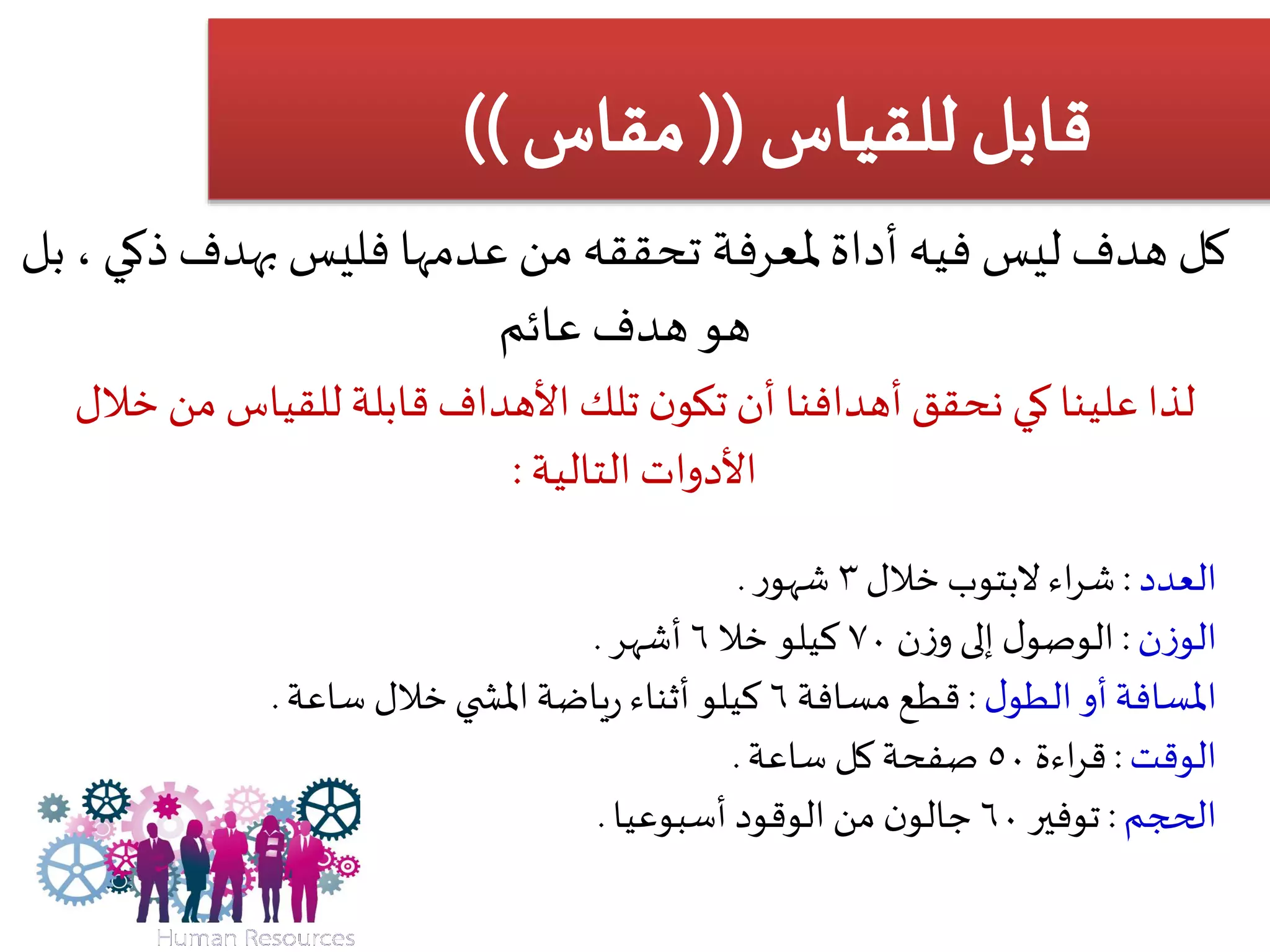 ‫بهدف‬ ‫فليس‬ ‫عدمها‬ ‫من‬ ‫تحققه‬ ‫ملعرفة‬‫أداة‬ ‫فيه‬ ‫ليس‬ ‫هدف‬ ‫كل‬‫ذ‬‫كي‬‫بل‬ ،
‫عائم‬ ‫هدف‬ ‫هو‬
‫خال‬ ‫من‬ ‫للقياس‬ ‫قابلة‬‫األهداف‬ ‫تلك‬ ‫ن‬‫تكو‬ ‫أن‬ ‫أهدافنا‬‫نحقق‬ ‫كي‬ ‫علينا‬ ‫لذا‬‫ل‬
‫األدوات‬‫التالية‬:
‫العدد‬:‫اء‬‫ر‬‫ش‬‫البتوب‬‫خالل‬٣‫ر‬‫شهو‬.
‫ن‬‫ز‬‫الو‬:‫ن‬‫ز‬‫و‬ ‫إلى‬ ‫ل‬‫الوصو‬٧٠‫خال‬ ‫كيلو‬٦‫أشهر‬.
‫أو‬‫املسافة‬‫ل‬‫الطو‬:‫مسافة‬‫قطع‬٦‫خالل‬‫ي‬ ‫املش‬ ‫ياضة‬‫ر‬ ‫أثناء‬ ‫كيلو‬‫ساعة‬.
‫الوقت‬:‫اءة‬‫ر‬‫ق‬٥٠‫كل‬ ‫صفحة‬‫ساعة‬.
‫الحجم‬:‫توفير‬٦٠‫الوقود‬ ‫من‬ ‫ن‬‫جالو‬‫أسبوعيا‬.
 