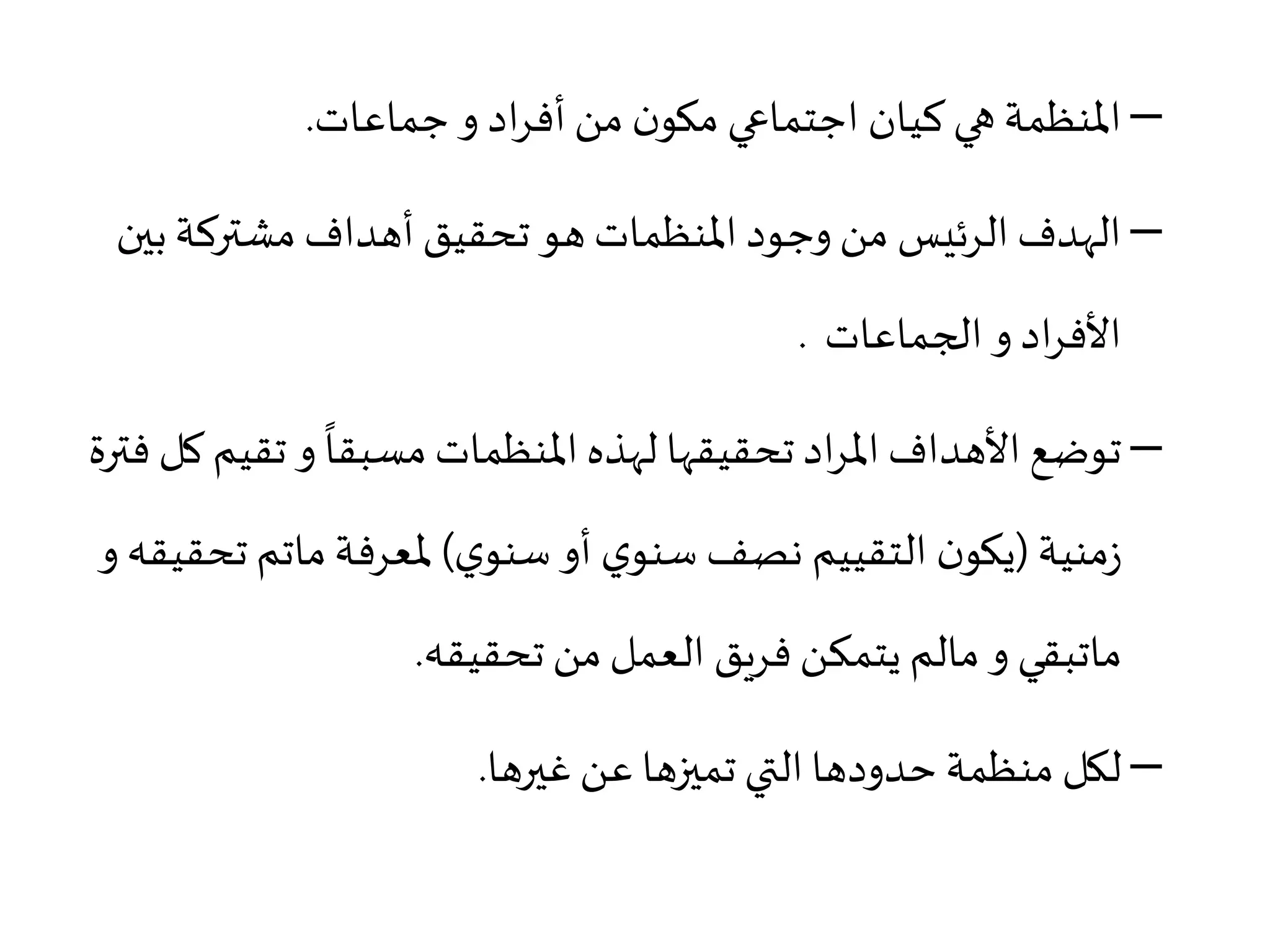 –‫جماعات‬ ‫و‬ ‫اد‬‫ر‬‫أف‬‫من‬ ‫ن‬‫مكو‬ ‫اجتماعي‬ ‫كيان‬‫هي‬‫املنظمة‬.
–‫بي‬‫مشتركة‬ ‫أهداف‬‫تحقيق‬ ‫هو‬ ‫املنظمات‬ ‫وجود‬ ‫من‬ ‫الرئيس‬ ‫الهدف‬‫ن‬
‫و‬ ‫اد‬‫ر‬‫األف‬‫الجماعات‬.
–‫تقي‬ ‫و‬
ً
‫مسبقا‬‫املنظمات‬‫لهذه‬ ‫تحقيقها‬ ‫اد‬‫ر‬‫امل‬‫األهداف‬ ‫توضع‬‫فترة‬ ‫كل‬ ‫م‬
‫منية‬‫ز‬(‫ي‬‫سنو‬ ‫أو‬ ‫ي‬‫سنو‬ ‫نصف‬ ‫التقييم‬ ‫ن‬‫يكو‬)‫ملعرفة‬‫ماتم‬‫تح‬‫و‬ ‫قيقه‬
‫ماتبقي‬‫و‬‫مالم‬‫تحقيقه‬ ‫من‬‫العمل‬ ‫فريق‬ ‫يتمكن‬.
–‫غيرها‬‫عن‬ ‫تميزها‬ ‫التي‬‫حدودها‬ ‫منظمة‬ ‫لكل‬.
 