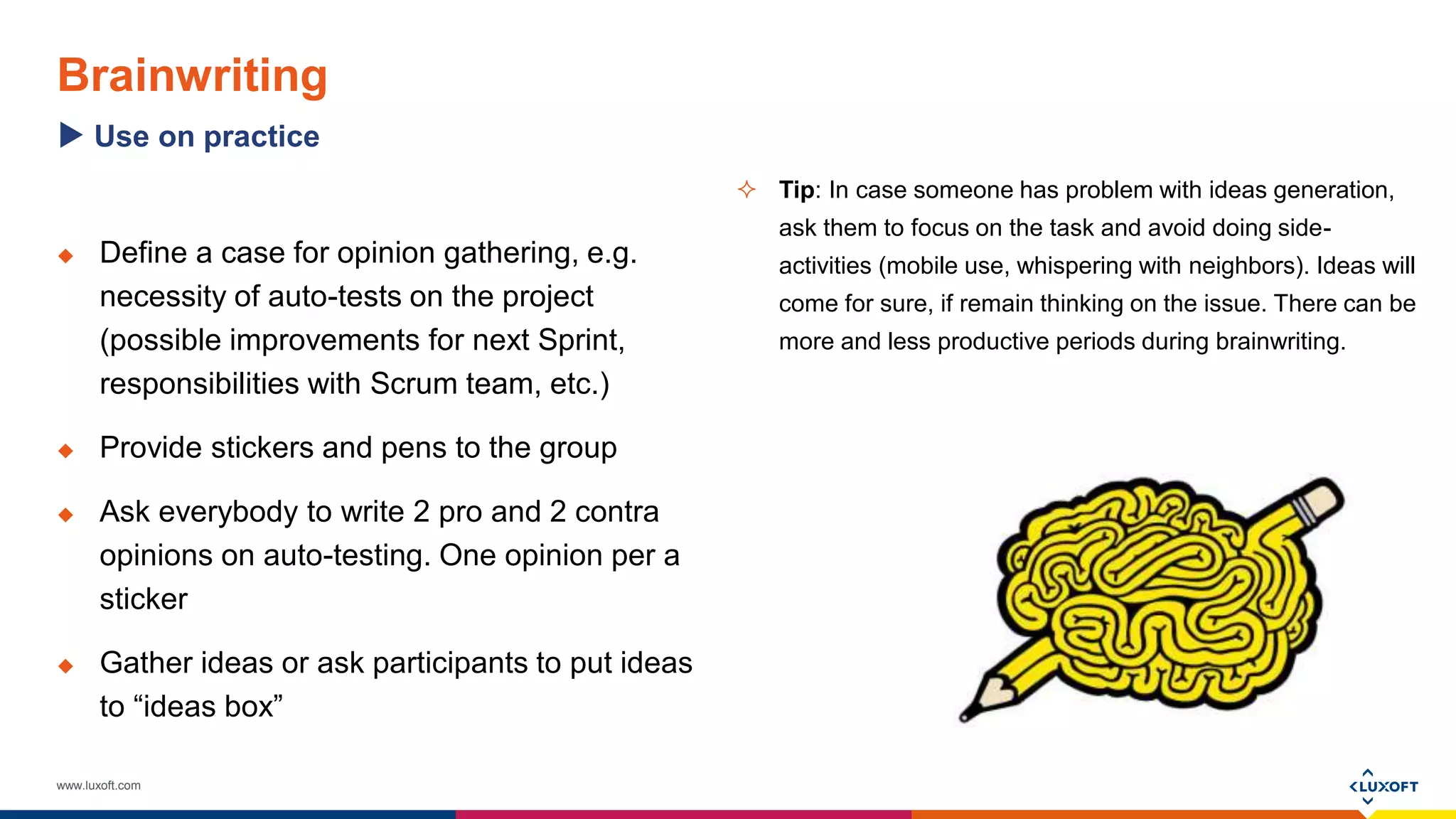 www.luxoft.com
Brainwriting
 Define a case for opinion gathering, e.g.
necessity of auto-tests on the project
(possible improvements for next Sprint,
responsibilities with Scrum team, etc.)
 Provide stickers and pens to the group
 Ask everybody to write 2 pro and 2 contra
opinions on auto-testing. One opinion per a
sticker
 Gather ideas or ask participants to put ideas
to “ideas box”
Use on practice
 Tip: In case someone has problem with ideas generation,
ask them to focus on the task and avoid doing side-
activities (mobile use, whispering with neighbors). Ideas will
come for sure, if remain thinking on the issue. There can be
more and less productive periods during brainwriting.
 